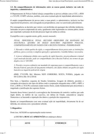 2.3. Do compartilhamento de informações entre as searas penal, inclusive em sede de
inquérito, e administrativa:
O Departamento de Polícia Federal almeja compartilhar as provas colhidas com a CGU, a RFB
e o TCE/PE. O MPF solicitou, também, com uma eventual ação de improbidade administrativa.
O amplo compartilhamento de provas entre a seara penal e a administrativa, inclusive na fase
inquisitorial da primeira, está consagrada na jurisprudência, uma vez autorizado judicialmente.
Por consequência, as decisões que vierem a ser proferidas em quaisquer das referidas instâncias,
lastreadas em prova emprestada de outra, igualmente estão legitimadas no sistema pátrio, desde
que respeitado o princípio do devido processo legal em ambas as esferas.
Exemplifico com o seguinte aresto, grifei, mutatis mutandis:
PENAL. PROCESSUAL PENAL. RECURSO ORDINÁRIO EM MANDADO DE
SEGURANÇA. QUEBRA DE SIGILO BANCÁRIO. INQUÉRITO POLICIAL.
COMPARTILHAMENTO DE DADOS COM A RECEITA FEDERAL. POSSIBILIDADE.
1. Havendo a válida quebra do sigilo, o compartilhamento dessa prova entre as instituições
públicas, para a correta e completa apuração e apenamento, é medida lídima e necessária.
2. A prova validamente obtida com a quebra de sigilo bancário, em procedimento criminal
e por motivada decisão, pode ser compartilhada com a Receita Federal, nos termos do que
dispõe a Lei nº 105/2001.
3. Provido o recurso ordinário em mandado de segurança para o compartilhamento com a
Receita Federal, para fins de lançamento tributário, dos dados obtidos em quebra de sigilo
bancário no inquérito policial de origem.
(RMS 17.915/PR, Rel. Ministro NEFI CORDEIRO, SEXTA TURMA, julgado em
04/12/2014, DJe 18/12/2014)
Pois bem, o hipotético esquema de fraudes licitatórias, lavagem de dinheiro, peculato e
corrupção ativa/passiva são tipos de delitos onde a cooperação integrada entre o DPF, o MPF, a
CGU, a RFB e o TCE/PE costumam render muitos frutos, sendo fundamental para descortinar a
magnitude e ramificação dos supostos ilícitos.
Somente dessa forma é possível a convergência das ferramentas de controle e análise que cada
órgão detém, no âmbito de sua expertise, em defesa do Estado, estacando-se sangrias
financeiras e se buscando a reparação dos danos e a punição dos responsáveis.
Quanto ao compartilhamento com uma eventual ação de improbidade, obviamente há de ser
deferida, em sintonia com o precedente referido.
3. Dispositivo:
Posto isso, ACOLHO as representações nestes termos:
a) DEFIRO a BUSCA E APREENSÃO nos endereços abaixo:
ALVO ENDEREÇO
Processo Judicial Eletrônico: https://pje.jfpe.jus.br/pje/Painel/painel_usuario/documentoHTML.sea...
14 de 17 16/06/2020 11:30
 