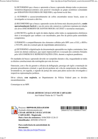 b) DETERMINO que a busca e apreensão a busca e apreensão abranja todos os processos
licitatórios/dispensas/contratos com possível vinculação ao grupo econômico comandado
por SEBASTIÃO FIGUEIROA DE SIQUEIRA, seja formal ou de fato;
c) AUTORIZO o acesso/arrombamento de cofres encontrados nesses locais, acaso os
investigados se recusem a abri-los;
d) RECOMENDO que a busca e apreensão ocorra da forma mais discreta possível e, sendo
operacionalmente factível, o uso de carros não ostensivos e policiais à paisana em relação
aos alvos JOSÉ ROBERTO DE SANTOS MOURA ACCIOLY e secretarias municipais;
e) DECRETO a quebra de sigilo de dados digitais sobre todos os equipamentos eletrônicos
úteis à investigação que venham a ser encontrados, para fins de perícia pelas autoridades
competentes;
f) PERMITO o compartilhamento dos elementos colhidos pelo DPF com a CGU, a RFB e
o TCE/PE, além de eventual ação de improbidade administrativa;
g) DETERMINO a digitalização da documentação apreendida nos órgãos contratantes, bem
assim nos demais endereços, que sejam imprescindíveis à execução dos contratos firmados
pela AJS COMÉRCIO E REPRESENTAÇÕES LTDA. durante a urgência pandêmica.
Os mandados de busca e apreensão deverão ser cumpridos durante o dia, resguardando-se todos
os direitos constitucionais não restringidos por este decisum.
Outrossim, com o fito de garantir a eficácia da deflagração, prossiga sob sigilo a tramitação do
presente procedimento criminal, o qual deverá perdurar até o dia de cumprimento das medidas,
levantando-se, em seguida, o segredo de justiça dos autos para pleno acesso dos investigados e
respectivas representações jurídicas.
Dê-se ciência, com urgência, ao Departamento de Polícia Federal para os devidos
encaminhamentos.
Comunique-se ao MPF.
CESAR ARTHUR CAVALCANTI DE CARVALHO
Juiz Federal Titular da 13.ª Vara/PE
Processo: 0809940-08.2020.4.05.8300
Assinado eletronicamente por:
CESAR ARTHUR CAVALCANTI DE
CARVALHO - Magistrado
Data e hora da assinatura: 10/06/2020 12:26:13
Identificador: 4058300.14742135
Para conferência da autenticidade do
documento:
https://pje.jfpe.jus.br/pje/Processo
20060914571437700000014778891
Processo Judicial Eletrônico: https://pje.jfpe.jus.br/pje/Painel/painel_usuario/documentoHTML.sea...
16 de 17 16/06/2020 11:30
 