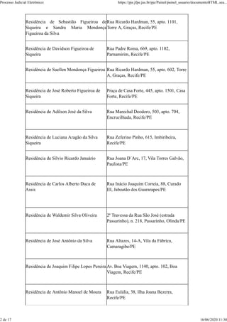 Residência de Sebastião Figueiroa de
Siqueira e Sandra Maria Mendonça
Figueiroa da Silva
Rua Ricardo Hardman, 55, apto. 1101,
Torre A, Graças, Recife/PE
Residência de Davidson Figueiroa de
Siqueira
Rua Padre Roma, 669, apto. 1102,
Parnamirim, Recife/PE
Residência de Suellen Mendonça Figueiroa Rua Ricardo Hardman, 55, apto. 602, Torre
A, Graças, Recife/PE
Residência de José Roberto Figueiroa de
Siqueira
Praça de Casa Forte, 445, apto. 1501, Casa
Forte, Recife/PE
Residência de Adilson José da Silva Rua Marechal Deodoro, 503, apto. 704,
Encruzilhada, Recife/PE
Residência de Luciana Aragão da Silva
Siqueira
Rua Zeferino Pinho, 615, Imbiribeira,
Recife/PE
Residência de Sílvio Ricardo Januário Rua Joana D´Arc, 17, Vila Torres Galvão,
Paulista/PE
Residência de Carlos Alberto Duca de
Assis
Rua Inácio Joaquim Correia, 88, Curado
III, Jaboatão dos Guararapes/PE
Residência de Waldemir Silva Oliveira 2ª Travessa da Rua São José (estrada
Passarinho), n. 218, Passarinho, Olinda/PE
Residência de José Antônio da Silva Rua Altazes, 14-A, Vila da Fábrica,
Camaragibe/PE
Residência de Joaquim Filipe Lopes Pereira Av. Boa Viagem, 1140, apto. 102, Boa
Viagem, Recife/PE
Residência de Antônio Manoel de Moura Rua Eulália, 38, Ilha Joana Bezerra,
Recife/PE
Processo Judicial Eletrônico: https://pje.jfpe.jus.br/pje/Painel/painel_usuario/documentoHTML.sea...
2 de 17 16/06/2020 11:30
 