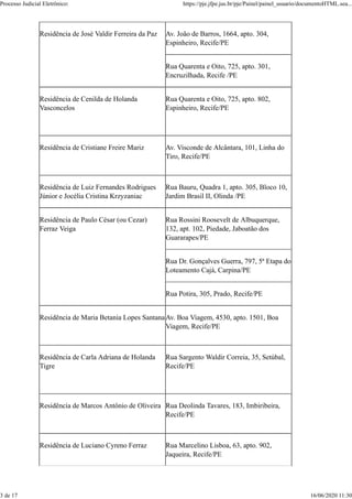 Residência de José Valdir Ferreira da Paz Av. João de Barros, 1664, apto. 304,
Espinheiro, Recife/PE
Rua Quarenta e Oito, 725, apto. 301,
Encruzilhada, Recife /PE
Residência de Cenilda de Holanda
Vasconcelos
Rua Quarenta e Oito, 725, apto. 802,
Espinheiro, Recife/PE
Residência de Cristiane Freire Mariz Av. Visconde de Alcântara, 101, Linha do
Tiro, Recife/PE
Residência de Luiz Fernandes Rodrigues
Júnior e Jocélia Cristina Krzyzaniac
Rua Bauru, Quadra 1, apto. 305, Bloco 10,
Jardim Brasil II, Olinda /PE
Residência de Paulo César (ou Cezar)
Ferraz Veiga
Rua Rossini Roosevelt de Albuquerque,
132, apt. 102, Piedade, Jaboatão dos
Guararapes/PE
Rua Dr. Gonçalves Guerra, 797, 5ª Etapa do
Loteamento Cajá, Carpina/PE
Rua Potira, 305, Prado, Recife/PE
Residência de Maria Betania Lopes SantanaAv. Boa Viagem, 4530, apto. 1501, Boa
Viagem, Recife/PE
Residência de Carla Adriana de Holanda
Tigre
Rua Sargento Waldir Correia, 35, Setúbal,
Recife/PE
Residência de Marcos Antônio de Oliveira Rua Deolinda Tavares, 183, Imbiribeira,
Recife/PE
Residência de Luciano Cyreno Ferraz Rua Marcelino Lisboa, 63, apto. 902,
Jaqueira, Recife/PE
Processo Judicial Eletrônico: https://pje.jfpe.jus.br/pje/Painel/painel_usuario/documentoHTML.sea...
3 de 17 16/06/2020 11:30
 