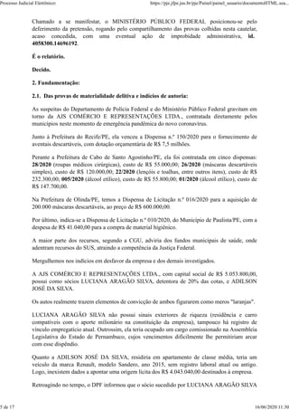 Chamado a se manifestar, o MINISTÉRIO PÚBLICO FEDERAL posicionou-se pelo
deferimento da pretensão, rogando pelo compartilhamento das provas colhidas nesta cautelar,
acaso concedida, com uma eventual ação de improbidade administrativa, id.
4058300.14696192.
É o relatório.
Decido.
2. Fundamentação:
2.1. Das provas de materialidade delitiva e indícios de autoria:
As suspeitas do Departamento de Polícia Federal e do Ministério Público Federal gravitam em
torno da AJS COMÉRCIO E REPRESENTAÇÕES LTDA., contratada diretamente pelos
municípios neste momento de emergência pandêmica do novo coronavírus.
Junto à Prefeitura do Recife/PE, ela venceu a Dispensa n.º 150/2020 para o fornecimento de
aventais descartáveis, com dotação orçamentária de R$ 7,5 milhões.
Perante a Prefeitura de Cabo de Santo Agostinho/PE, ela foi contratada em cinco dispensas:
28/2020 (roupas médicos cirúrgicas), custo de R$ 55.000,00; 26/2020 (máscaras descartáveis
simples), custo de R$ 120.000,00; 22/2020 (lençóis e toalhas, entre outros itens), custo de R$
232.300,00; 005/2020 (álcool etílico), custo de R$ 55.800,00; 01/2020 (álcool etílico), custo de
R$ 147.700,00.
Na Prefeitura de Olinda/PE, temos a Dispensa de Licitação n.º 016/2020 para a aquisição de
200.000 máscaras descartáveis, ao preço de R$ 600.000,00.
Por último, indica-se a Dispensa de Licitação n.º 010/2020, do Município de Paulista/PE, com a
despesa de R$ 41.040,00 para a compra de material higiênico.
A maior parte dos recursos, segundo a CGU, adviria dos fundos municipais de saúde, onde
adentram recursos do SUS, atraindo a competência da Justiça Federal.
Mergulhemos nos indícios em desfavor da empresa e dos demais investigados.
A AJS COMÉRCIO E REPRESENTAÇÕES LTDA., com capital social de R$ 5.053.800,00,
possui como sócios LUCIANA ARAGÃO SILVA, detentora de 20% das cotas, e ADILSON
JOSÉ DA SILVA.
Os autos realmente trazem elementos de convicção de ambos figurarem como meros "laranjas".
LUCIANA ARAGÃO SILVA não possui sinais exteriores de riqueza (residência e carro
compatíveis com o aporte milionário na constituição da empresa), tampouco há registro de
vínculo empregatício atual. Outrossim, ela teria ocupado um cargo comissionado na Assembleia
Legislativa do Estado de Pernambuco, cujos vencimentos dificilmente lhe permitiriam arcar
com esse dispêndio.
Quanto a ADILSON JOSÉ DA SILVA, residiria em apartamento de classe média, teria um
veículo da marca Renault, modelo Sandero, ano 2015, sem registro laboral atual ou antigo.
Logo, inexistem dados a apontar uma origem lícita dos R$ 4.043.040,00 destinados à empresa.
Retroagindo no tempo, o DPF informou que o sócio sucedido por LUCIANA ARAGÃO SILVA
Processo Judicial Eletrônico: https://pje.jfpe.jus.br/pje/Painel/painel_usuario/documentoHTML.sea...
5 de 17 16/06/2020 11:30
 