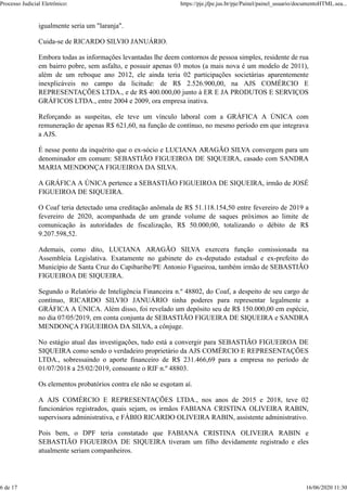 igualmente seria um "laranja".
Cuida-se de RICARDO SILVIO JANUÁRIO.
Embora todas as informações levantadas lhe deem contornos de pessoa simples, residente de rua
em bairro pobre, sem asfalto, e possuir apenas 03 motos (a mais nova é um modelo de 2011),
além de um reboque ano 2012, ele ainda teria 02 participações societárias aparentemente
inexplicáveis no campo da licitude: de R$ 2.526.900,00, na AJS COMÉRCIO E
REPRESENTAÇÕES LTDA., e de R$ 400.000,00 junto à ER E JA PRODUTOS E SERVIÇOS
GRÁFICOS LTDA., entre 2004 e 2009, ora empresa inativa.
Reforçando as suspeitas, ele teve um vínculo laboral com a GRÁFICA A ÚNICA com
remuneração de apenas R$ 621,60, na função de contínuo, no mesmo período em que integrava
a AJS.
É nesse ponto da inquérito que o ex-sócio e LUCIANA ARAGÃO SILVA convergem para um
denominador em comum: SEBASTIÃO FIGUEIROA DE SIQUEIRA, casado com SANDRA
MARIA MENDONÇA FIGUEIROA DA SILVA.
A GRÁFICA A ÚNICA pertence a SEBASTIÃO FIGUEIROA DE SIQUEIRA, irmão de JOSÉ
FIGUEIROA DE SIQUEIRA.
O Coaf teria detectado uma creditação anômala de R$ 51.118.154,50 entre fevereiro de 2019 a
fevereiro de 2020, acompanhada de um grande volume de saques próximos ao limite de
comunicação às autoridades de fiscalização, R$ 50.000,00, totalizando o débito de R$
9.207.598,52.
Ademais, como dito, LUCIANA ARAGÃO SILVA exercera função comissionada na
Assembleia Legislativa. Exatamente no gabinete do ex-deputado estadual e ex-prefeito do
Município de Santa Cruz do Capibaribe/PE Antonio Figueiroa, também irmão de SEBASTIÃO
FIGUEIROA DE SIQUEIRA.
Segundo o Relatório de Inteligência Financeira n.º 48802, do Coaf, a despeito de seu cargo de
contínuo, RICARDO SILVIO JANUÁRIO tinha poderes para representar legalmente a
GRÁFICA A ÚNICA. Além disso, foi revelado um depósito seu de R$ 150.000,00 em espécie,
no dia 07/05/2019, em conta conjunta de SEBASTIÃO FIGUEIRA DE SIQUEIRA e SANDRA
MENDONÇA FIGUEIROA DA SILVA, a cônjuge.
No estágio atual das investigações, tudo está a convergir para SEBASTIÃO FIGUEIROA DE
SIQUEIRA como sendo o verdadeiro proprietário da AJS COMÉRCIO E REPRESENTAÇÕES
LTDA., sobressaindo o aporte financeiro de R$ 231.466,69 para a empresa no período de
01/07/2018 a 25/02/2019, consoante o RIF n.º 48803.
Os elementos probatórios contra ele não se esgotam aí.
A AJS COMÉRCIO E REPRESENTAÇÕES LTDA., nos anos de 2015 e 2018, teve 02
funcionários registrados, quais sejam, os irmãos FABIANA CRISTINA OLIVEIRA RABIN,
supervisora administrativa, e FÁBIO RICARDO OLIVEIRA RABIN, assistente administrativo.
Pois bem, o DPF teria constatado que FABIANA CRISTINA OLIVEIRA RABIN e
SEBASTIÃO FIGUEIROA DE SIQUEIRA tiveram um filho devidamente registrado e eles
atualmente seriam companheiros.
Processo Judicial Eletrônico: https://pje.jfpe.jus.br/pje/Painel/painel_usuario/documentoHTML.sea...
6 de 17 16/06/2020 11:30
 