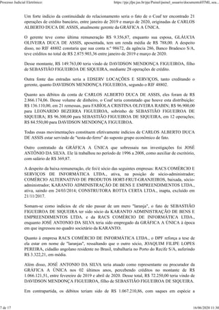 Um forte indício da continuidade do relacionamento seria o fato de o Coaf ter encontrado 21
operações de crédito bancário, entre janeiro de 2019 e março de 2020, originadas de CARLOS
ALBERTO DUCA DE ASSIS, atualmente gerente da GRÁFICA A ÚNICA.
O gerente teve como última remuneração R$ 9.356,87, enquanto sua esposa, GLÁUCIA
OLIVEIRA DUCA DE ASSIS, aposentada, tem um renda média de R$ 788,00. A despeito
disso, no RIF 48802 constaria que sua conta n.º 98672, da agência 286, Banco Bradesco S/A,
teve créditos no total de R$ 2.875.903,36 entre janeiro de 2019 e março de 2020.
Desse montante, R$ 149.763,00 teria vindo de DAVIDSON MENDONÇA FIGUEIROA, filho
de SEBASTIÃO FIGUEIROA DE SIQUEIRA, mediante 28 operações de crédito.
Outra fonte das entradas seria a EDSERV LOCAÇÕES E SERVIÇOS, tanto creditando o
gerente, quanto DAVIDSON MENDONÇA FIGUEIROA, segundo o RIF 48802.
Quanto aos débitos da conta de CARLOS ALBERTO DUCA DE ASSIS, eles foram de R$
2.866.174,06. Desse volume de dinheiro, o Coaf teria constatado que houve esta distribuição:
R$ 136.110,00, em 21 remessas, para FABÍOLA CRISTINA OLIVEIRA RABIN; R$ 96.900,00
para LEONARDO BEZERRA FIGUEIROA, sobrinho de SEBASTIÃO FIGUEIROA DE
SIQUEIRA; R$ 96.300,00 para SEBASTIÃO FIGUEIROA DE SIQUEIRA, em 12 operações;
R$ 84.550,00 para DAVIDSON MENDONÇA FIGUEIROA.
Todas essas movimentações constituem efetivamente indícios de CARLOS ALBERTO DUCA
DE ASSIS estar servindo de "testa-de-ferro" do suposto grupo econômico de fato.
Outro contratado da GRÁFICA A ÚNICA que sobressaiu nas investigações foi JOSÉ
ANTÔNIO DA SILVA. Ele lá trabalhou no período de 1996 a 2008, como auxiliar de escritório,
com salário de R$ 369,87.
A despeito da baixa remuneração, ele foi/é sócio das seguintes empresas: RACS COMÉRCIO E
SERVIÇOS DE INFORMÁTICA LTDA., ativa, na posição de sócio-administrador;
COMÉRCIO ALTERNATIVO DE PRODUTOS HORT-FRUT-GRANJEIROS, baixada, sócio-
administrador; KARANTO ADMINISTRAÇÃO DE BENS E EMPREENDIMENTOS LTDA.,
ativa, saindo em 24/03/2014; CONSTRUTORA ROTTA CERTA LTDA., inapta, excluído em
21/11/2017.
Somam-se como indícios de ele não passar de um mero "laranja", o fato de SEBASTIÃO
FIGUEIROA DE SIQUEIRA ter sido sócio da KARANTO ADMINISTRAÇÃO DE BENS E
EMPREENDIMENTOS LTDA. e da RACS COMÉRCIO DE INFORMÁTICA LTDA.,
enquanto JOSÉ ANTONIO DA SILVA teria sido empregado da GRÁFICA A ÚNICA à época
em que ingressou no quadro societário da KARANTO.
Quanto à empresa RACS COMÉRCIO DE INFORMÁTICA LTDA., o DPF reforça a tese de
ela estar em nome de "laranjas", ressaltando que o outro sócio, JOAQUIM FILIPE LOPES
PEREIRA, cidadão angolano residente no Brasil, trabalharia no Porto do Recife S/A, auferindo
R$ 3.322,21, em média.
Além disso, JOSÉ ANTONIO DA SILVA teria atuado como representante ou procurador da
GRÁFICA A ÚNICA nos 02 últimos anos, percebendo créditos no montante de R$
1.066.121,51, entre fevereiro de 2019 e abril de 2020. Desse total, R$ 72.250,00 teria vindo de
DAVIDSON MENDONÇA FIGUEIROA, filho de SEBASTIÃO FIGUEIROA DE SIQUEIRA.
Em contrapartida, os débitos teriam sido de R$ 1.067.210,86, com saques em espécie a
Processo Judicial Eletrônico: https://pje.jfpe.jus.br/pje/Painel/painel_usuario/documentoHTML.sea...
7 de 17 16/06/2020 11:30
 