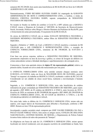 somarem R$ 292.289,00, bem assim uma transferência de R$ 66.801,00 em favor de CARLOS
ALBERTO DUCA DE ASSIS.
Sintomaticamente, FÁBIO RICARDO OLIVEIRA RABIN foi empregado da KARANTO
ADMINISTRAÇÃO DE BENS E EMPREENDIMENTOS LTDA., a lembrar, o irmão de
FABIANA CRISTINA OLIVEIRA RABIN, suposta companheira de SEBASTIÃO
FIGUEIROA DE SIQUEIRA.
No tocante às fraudes no âmbito do combate à Covid-19, o DPF salienta que a GRÁFICA
CANAÃ venceu a Dispensa de Licitação n.º 009/2020, da Secretaria de Desenvolvimento
Social, Juventude, Políticas sobre Drogas e Direitos Humanos da Prefeitura do Recife/PE, para
o fornecimento de cartas personalizadas. O orçamento foi de R$ 42.426,26.
Os sócios da GRÁFICA CANAÃ são os irmãos SUELLEN MENDONÇA FIGUEIROA e
DAVIDSON MENDONÇA FIGUEIROA, ambos filhos de SEBASTIÃO FIGUEIROA DE
SIQUEIRA.
Segundo o Relatório n.º 48003, do Coaf, a GRÁFICA CANAÃ transferiu o montante de R$
136.016,00 para a AJS COMÉRCIO E REPRESENTAÇÕES LTDA., a exemplo da
UNIPAUTA FORMULÁRIOS LTDA., remetente de R$ 190.000,00, de 01/07/2018 a
25/02/2019.
Com base nas provas expostas, atribui-se a SEBASTIÃO FIGUEIROA DE SIQUEIRA,
proeminente empresário na área de factoring e gráfica, os crimes de lavagem de dinheiro (os
crimes antecedentes seriam a falsidade ideológica e superfaturamento) e de corrupção ativa.
Comecemos a fazer uma apertada síntese do tópico IV da representação policial, relativo ao
primeiro delito, focando nos alvos ainda não mencionados por este juízo.
A UNIPAUTA FORMULÁRIOS LTDA. teria emitido somente cheques nominais entre
01/08/2018 e 01/10/2018, todos em favor de WALDEMIR SILVA DE OLIVEIRA, possível
"laranja" no esquema: ele trabalha na GRÁFICA CANAÃ, recebendo o salário de R$ 2.421,90.
Considerando ser um cidadão de classe social baixa, realmente a movimentação é bastante
estranha.
Seguindo, a J.A. COMÉRCIO E SERVIÇOS LTDA. teria sido beneficiária de créditos
milionários do grupo comandado por SEBASTIÃO FIGUEIROA DE SIQUEIRA, quais sejam:
a) segundo o RIF 48802, de 05 créditos da GRÁFICA A ÚNICA, entre fevereiro de 2019 e
fevereiro de 2020, no montante de R$ 250.000,00; b) segundo o RIF 48803, R$ 398.020,00 da
UNIPAUTA FORMULÁRIOS LTDA., R$ 437.324,00 da GRÁFICA A ÚNICA, e de R$
325.044,00 da GRÁFICA E EDITORA CANAÃ.
Por outro lado, todos os débitos da J.A. COMÉRCIO E SERVIÇOS LTDA. teriam sido em
espécie, com saques típicos de fracionamento para dificultar a fiscalização, conforme o RIF
48803. Remeto ao item 130 da representação policial.
Investigando o quadro societário atual, composto por JOSÉ VALDIR FERREIRA DA PAZ e
PAULO CEZAR FERRAZ VEIGA, bem assim os antigos sócios, CENILDA DE HOLANDA
VASCONCELOS e ANTÔNIO MANOEL DE MOURA, o Departamento de Polícia Federal
levantou fortes indícios de todos não passarem de "laranjas".
As diligências em busca da sede da J.A. COMÉRCIO E SERVIÇOS LTDA. teriam apenas
localizado um imóvel residencial, com um pequeno escritório de contabilidade ao fundo, bem
Processo Judicial Eletrônico: https://pje.jfpe.jus.br/pje/Painel/painel_usuario/documentoHTML.sea...
8 de 17 16/06/2020 11:30
 