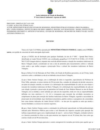 Seção Judiciária do Estado de Rondônia
5ª Vara Federal Ambiental e Agrária da SJRO
PROCESSO: 1000878-63.2017.4.01.4100
CLASSE: AÇÃO CIVIL PÚBLICA (65)
AUTOR: MINISTERIO PUBLICO DO ESTADO DE RONDONIA, MINISTÉRIO PÚBLICO FEDERAL (PROCURADORIA)
RÉU: UNIÃO FEDERAL, INSTITUTO BRAS DO MEIO AMBIEN E DOS REC NAT RENOVAVEIS - IBAMA, INSTITUTO DO
PATRIMONIO HISTORICO E ARTISTICO NACIONAL, ESTADO DE RONDONIA, MUNICIPIO DE PORTO VELHO, SANTO
ANTONIO ENERGIA S.A.
DECISÃO
Trata-se de Ação Civil Pública ajuizada pelo MINISTÉRIO PÚBLICO FEDERAL e outro contra UNIÃO e
outros, com pedido de concessão de tutela antecipada objetivando:
a) que a UNIÃO, não dê destinação para qualquer finalidade, da área do 5º BEC – Igarapé Bate Estaca,
identificada no Laudo Pericial 10/2016 com coordenadas geográficas S 8 47.448 W 63 54.966 e S 8 47.684
W63 55.029 (imagem abaixo), enquanto não resolvida definitivamente a situação dos moradores tradicionais do
Bairro Triângulo (atual), considerando ser esta a área de pretensão para reassentamento coletivo e indicada
como sendo a que melhor assegura a preservação física e cultural dos moradores tradicionais do Bairro
Triângulo;
b) que a Defesa Civil do Município de Porto Velho e do Estado de Rondônia apresentem, em até 30 dias, laudo
conclusivo sobre a viabilidade ou não de ser habitada a área do bairro Triângulo;
c) que a Santo Antonio Energia, com a colaboração de todos os requeridos, especialmente da Prefeitura de
Porto Velho, apresente, no prazo máximo de 90 (noventa) dias, contados da intimação da decisão concessiva,
um plano de atuação contendo, no mínimo: (i) a delimitação das responsabilidades de cada um com relação à
remoção dos moradores tradicionais do Bairro Triângulo; (ii) a delimitação das responsabilidades de cada um
com relação à proteção e preservação do patrimônio da Estrada de Ferro Madeira Mamoré na área do Bairro
Triângulo; (iii) as medidas a serem adotadas por cada um dos requeridos, tendo em vista as responsabilidades
definidas nos itens anteriores (i e ii); (iv) o cronograma para execução das atividades necessárias ao
cumprimento do plano para remoção das famílias tradicionais do Bairro Triângulo, seguindo a necessidade de
preservação da territorialidade, laços familiares/comunitários, padrões estéticos e paisagísticos da comunidade,
bem como demais indicações do Laudo Pericial 10/2016 – na área por ele sugerida ou outra que atenda a
mesma finalidade e se encaixe nos mesmos requisitos;
d) que a Santo Antônio Energia custeie a contratação de profissional especializado em hidrossedimentologia
indicado pelos Ministérios Públicos para avaliar a real dimensão dos impactos causados pela operação das
turbinas (especialmente agora com a implementação de mais 6 – seis) no bairro Triângulo, avaliando inclusive
se a barreira construída foi eficaz ou não para amenizar tais impactos em até 30 (trinta) dias, bem como que
conclua o laudo em até 90 (noventa) dias;
e) que a Santo Antônio Energia patrocine o custeio emergencial de moradias provisórias para aqueles que se
https://pje1g.trf1.jus.br/pje/ConsultaPublica/DetalheProcessoConsultaPub...
1 de 4 05/12/2017 14:44
 