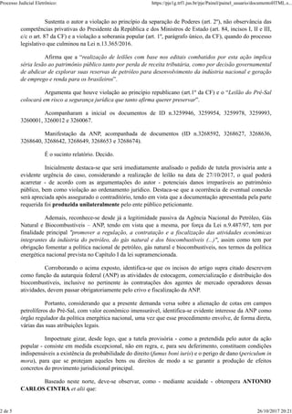 Sustenta o autor a violação ao princípio da separação de Poderes (art. 2º), não observância das
competências privativas do Presidente da República e dos Ministros de Estado (art. 84, incisos I, II e III,
c/c o art. 87 da CF) e a violação a soberania popular (art. 1º, parágrafo único, da CF), quando do processo
legislativo que culminou na Lei n.13.365/2016.
Afirma que a “realização de leilões com base nos editais combatidos por esta ação implica
séria lesão ao patrimônio público tanto por perda de receita tributária, como por decisão governamental
de abdicar de explorar suas reservas de petróleo para desenvolvimento da indústria nacional e geração
de emprego e renda para os brasileiros”.
Argumenta que houve violação ao princípio republicano (art.1º da CF) e o “Leilão do Pré-Sal
colocará em risco a segurança jurídica que tanto afirma querer preservar”.
Acompanharam a inicial os documentos de ID n.3259946, 3259954, 3259978, 3259993,
3260001, 3260012 e 3260067.
Manifestação da ANP, acompanhada de documentos (ID n.3268592, 3268627, 3268636,
3268640, 3268642, 3268649, 3268653 e 3268674).
É o sucinto relatório. Decido.
Inicialmente destaca-se que será imediatamente analisado o pedido de tutela provisória ante a
evidente urgência do caso, considerando a realização de leilão na data de 27/10/2017, o qual poderá
acarretar - de acordo com as argumentações do autor - potenciais danos irreparáveis ao patrimônio
público, bem como violação ao ordenamento jurídico. Destaca-se que a ocorrência de eventual conexão
será apreciada após assegurado o contraditório, tendo em vista que a documentação apresentada pela parte
requerida foi produzida unilateralmente pelo ente público peticionante.
Ademais, reconhece-se desde já a legitimidade passiva da Agência Nacional do Petróleo, Gás
Natural e Biocombustíveis – ANP, tendo em vista que a mesma, por força da Lei n.9.487/97, tem por
finalidade principal "promover a regulação, a contratação e a fiscalização das atividades econômicas
integrantes da indústria do petróleo, do gás natural e dos biocombustíveis (...)", assim como tem por
obrigação fomentar a política nacional de petróleo, gás natural e biocombustíveis, nos termos da política
energética nacional prevista no Capítulo I da lei supramencionada.
Corroborando o acima exposto, identifica-se que os incisos do artigo supra citado descrevem
como função da autarquia federal (ANP) as atividades de estocagem, comercialização e distribuição dos
biocombustíveis, inclusive no pertinente às contratações dos agentes de mercado operadores dessas
atividades, devem passar obrigatoriamente pelo crivo e fiscalização da ANP.
Portanto, considerando que a presente demanda versa sobre a alienação de cotas em campos
petrolíferos do Pré-Sal, com valor econômico imensurável, identifica-se evidente interesse da ANP como
órgão regulador da política energética nacional, uma vez que esse procedimento envolve, de forma direta,
várias das suas atribuições legais.
Impoetnate gizar, desde logo, que a tutela provisória - como a pretendida pelo autor da ação
popular - consiste em medida excepcional, não em regra, e, para seu deferimento, constituem condições
indispensáveis a existência da probabilidade do direito (fumus boni iuris) e o perigo de dano (periculum in
mora), para que se protejam aqueles bens ou direitos de modo a se garantir a produção de efeitos
concretos do provimento jurisdicional principal.
Baseado neste norte, deve-se observar, como - mediante acuidade - obtempera ANTONIO
CARLOS CINTRA et alii que:
Processo Judicial Eletrônico: https://pje1g.trf1.jus.br/pje/Painel/painel_usuario/documentoHTML.s...
2 de 5 26/10/2017 20:21
 