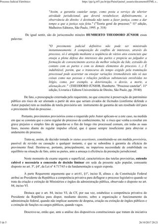 "Assim, a garantia cautelar surge, como posta a serviço da ulterior
atividade jurisdicional, que deverá restabelecer, definitivamente, a
observância do direito: é destinada não tanto a fazer justiça, como a dar
tempo a que a justiça seja feita." ("Teoria geral do processo." 11ª edição,
Malheiros Editores, São Paulo, 1995. p. 318)
De igual sentir, são do jurisconsulto mineiro HUMBERTO THEODORO JÚNIOR essas
palavras:
"O provimento judicial definitivo não pode ser ministrado
instantaneamente. A composição do conflito de interesses, através do
processo, só é atingida mediante a seqüência de vários atos essenciais que
enseja a plena defesa dos interesses das partes e propicia ao julgador a
formação de convencimento acerca da melhor solução da lide, extraído do
contato com as partes e com os demais elementos do processo. (...) É
indubitável, porém, que o transcurso do tempo exigido pela tramitação
processual pode acarretar ou ensejar variações irremediáveis não só nas
coisas como nas pessoas e relações jurídicas substanciais envolvidas no
litígio, como, por exemplo, a deterioração, o desvio, a morte, a
alienação,etc." (THEODORO JÚNIOR, Humberto. "Processo cautelar". 11ª
edição, Livraria e Editora Universitária de Direito, São Paulo, pp. 39/40)
De fato, a preocupação externada pelo requerente, no que concerne à preservação do patrimônio
público em risco de ser alienado a partir de atos que seriam eivados de ilicitudes (conforme defende o
Autor popular) tem as medidas de tutela provisória um instrumento de garantia de um resultado útil para
o provimento final do processo .
Portanto, provimentos provisórios como o requerido pelo Autor aplicam-se a este caso, na medida
em que se constata que o curso regular do processo de conhecimento, há o risco que venha a resultar em
grave prejuízo o simples fato de aguardar-se o fim do longo rito processual comum, em todas as suas
fases, mesmo diante do regular impulso oficial, que é quase sempre insuficiente para abreviar o
andamento do processo.
Trata-se, assim, de decisão tomada in status assertionis, constituindo-se em medida provisória,
passível de revisão ou cassação a qualquer instante, e que se subordina à garantia da eficácia do
provimento final. Destina-se, portanto, principalmente, na imperiosa necessidade de estabilidade ou
equilíbrio na situação de fato, entre as partes, ante a ameaça à eficiência da prestação jurisdicional.
Neste momento de exame urgente e superficial, característicos das tutelas provisórias, entendo
cabível e necessária a concessão de decisão liminar em sede da presente ação popular, consoante
disposto no art. 5º, §4º, da Lei nº 4.717/65 e da fundamentação a seguir exposta.
A parte Requerente argumenta que o art.61, §1º, inciso II, alínea e, da Constituição Federal
atribui ao Presidente da República a competência privativa para deflagrar o processo legislativo quando se
trata da criação e extinção de Ministérios e órgãos da administração pública, observado o disposto no art.
84, inciso VI.
Destaca que o art. 84, inciso VI, da CF, por sua vez, estabelece a competência privativa do
Presidente da República para dispor, mediante decreto, sobre a organização e funcionamento da
administração federal, quando não implicar aumento de despesa, criação ou extinção de órgãos públicos e
a extinção de funções ou cargos públicos, quando vagos.
Descreve-se, então que, ante a análise dos dispositivos constitucionais que tratam da iniciativa
Processo Judicial Eletrônico: https://pje1g.trf1.jus.br/pje/Painel/painel_usuario/documentoHTML.s...
3 de 5 26/10/2017 20:21
 
