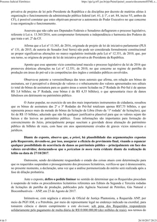 privativa de projetos de lei pelo Presidente da República e da disciplina por decreto de matérias afetas à
organização e funcionamento da administração pública federal (art. 61, § 1º, e art. 84, inciso VI, ambos da
CF), é possível constatar que estes objetivam preservar a autonomia do Poder Executivo no que concerne
à sua organização e funcionamento.
Assevera que não cabe aos Deputados Federais e Senadores deflagrarem o processo legislativo,
referente à Lei n. 13.365/2016, sem comprometer fortemente a independência e harmonia dos Poderes de
que trata o art. 2º da CF.
Afirma que a Lei nº 13.365, de 2016, originada de projeto de lei de iniciativa parlamentar (PLS
nº 131, de 2015, de autoria do Senador José Serra) não pode ser considerada formalmente constitucional
ao propor significativas alterações no marco regulatório instituído pela Lei nº 12.351, de 2010, que, por
seu turno, se originou de projeto de lei de iniciativa privativa do Presidente da República.
Aponto que esse aparente vício constitucional macula o processo legislativo da lei de 2016 que
promoveu drásticas alterações na Lei nº 12.351, de 2010, no que concerne ao regime de partilha de
produção em áreas do pré-sal e às competências dos órgãos e entidades públicos envolvidos.
Observa-se patente a verossimilhança das teses autorais que afirma, em relação aos bônus de
assinatura, ser é perceptível a distorção de valores e o rebaixamento dos valores apresentados nos editais
(o total do bônus de assinatura para as quatro áreas a serem licitadas na 2ª Rodada do Pré-Sal é de apenas
R$ 3,4 bilhões; na 3ª Rodada, esse bônus é de R$ 4,35 bilhões), o que apresentaria risco de danos
fabulosos em detrimento no patrimônio público.
O Autor popular, no exercício de um dos mais importantes instrumentos de cidadania, ressaltou
que os bônus de assinatura das 2ª e 3ª Rodadas do Pré-Sal totalizam apenas R$7,75 bilhões, o que
representa pouco mais da metade do bônus da licitação de Libra (fruto da ‘1ª rodada’ de licitações), que
foi de R$ 15 bilhões; aduzindo que não há qualquer justificativa plausível para que os valores sejam tão
baixos e tão lesivos ao patrimônio público. Essas informações são importantes para formação do
convencimento do Juízo, principalmente porque suscitam a gravidade dessa alienação do patrimônio
público de bilhões de reais, com base em atos aparentemente eivados de graves vícios númericos e
jurídicos.
Diante do exposto, observo que, a priori, há plausibilidade das argumentações expostas
pelo Requerente, devendo-se, por isso, assegurar a eficácia do provimento final, visando a espancar
qualquer possibilidade de ocorrência de danos ao patrimônio público – principalmente em face dos
valores envolvidos; destacando-se que o periculum in mora resta evidente diante da realização de
leilão na data de 27/10/2017.
Outrossim, sendo devidamente resguardado o estado das coisas atuais com determinação para
que os requeridos suspendam o prosseguimento dos processos licitatórios, verifica-se que é desnecessário,
no presente momento, a declaração, uma vez que a análise pormenorizada do mérito será realizada após a
fase de dilação probatória.
Ante o exposto, defiro o pedido liminar no sentido de determinar que os Requeridos procedam
à suspensão de todos os procedimentos licitatórios referentes aos Editais da Segunda e Terceira rodadas
de licitações de partilha de produção, publicados pela Agência Nacional de Petróleo, Gás Natural e
Biocombustíveis – ANP, em 23 de Agosto de 2017.
Intimem-se, com urgência e através de Oficial de Justiça Plantonista, a Requerida ANP, por
meio da PGF/AM, e a Petrobrás, por meio de representante legal no endereço indicado na exordial, para
tomarem ciência e darem cumprimento a este decisum; sob pena dos Requeridos responderem
solidariamente pelo pagamento de multa diária de R$10.000.000,00 (dez milhões de reais), nos termos do
Processo Judicial Eletrônico: https://pje1g.trf1.jus.br/pje/Painel/painel_usuario/documentoHTML.s...
4 de 5 26/10/2017 20:21
 