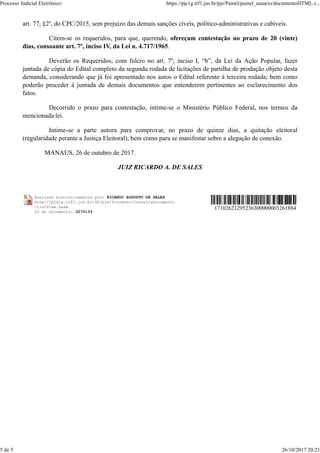 art. 77, §2º, do CPC/2015, sem prejuízo das demais sanções cíveis, político-administrativas e cabíveis.
Citem-se os requeridos, para que, querendo, ofereçam contestação no prazo de 20 (vinte)
dias, consoante art. 7º, inciso IV, da Lei n. 4.717/1965.
Deverão os Requeridos, com fulcro no art. 7º, inciso I, “b”, da Lei da Ação Popular, fazer
juntada de cópia do Edital completo da segunda rodada de licitações de partilha de produção objeto desta
demanda, considerando que já foi apresentado nos autos o Edital referente à terceira rodada; bem como
poderão proceder à juntada de demais documentos que entenderem pertinentes ao esclarecimento dos
fatos.
Decorrido o prazo para contestação, intime-se o Ministério Público Federal, nos termos da
mencionada lei.
Intime-se a parte autora para comprovar, no prazo de quinze dias, a quitação eleitoral
(regularidade perante a Justiça Eleitoral), bem como para se manifestar sobre a alegação de conexão.
MANAUS, 26 de outubro de 2017.
JUIZ RICARDO A. DE SALES
Assinado eletronicamente por: RICARDO AUGUSTO DE SALES
http://pje1g.trf1.jus.br:80/pje/Processo/ConsultaDocumento
/listView.seam
ID do documento: 3270133
17102621295236300000003261884
Processo Judicial Eletrônico: https://pje1g.trf1.jus.br/pje/Painel/painel_usuario/documentoHTML.s...
5 de 5 26/10/2017 20:21
 