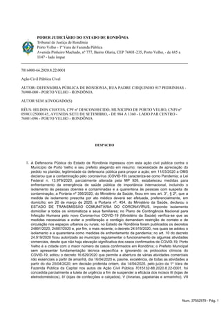 1.
PODER JUDICIÁRIO DO ESTADO DE RONDÔNIA
Tribunal de Justiça de Rondônia
Porto Velho - 1ª Vara de Fazenda Pública
Avenida Pinheiro Machado, nº 777, Bairro Olaria, CEP 76801-235, Porto Velho, - de 685 a
1147 - lado ímpar
7016000-66.2020.8.22.0001
Ação Civil Pública Cível
AUTOR: DEFENSORIA PÚBLICA DE RONDONIA, RUA PADRE CHIQUINHO 917 PEDRINHAS -
76900-000 - PORTO VELHO - RONDÔNIA
AUTOR SEM ADVOGADO(S)
RÉUS: HILDON CHAVES, CPF nº DESCONHECIDO, MUNICIPIO DE PORTO VELHO, CNPJ nº
05903125000145, AVENIDA SETE DE SETEMBRO, - DE 984 A 1360 - LADO PAR CENTRO -
76801-096 - PORTO VELHO - RONDÔNIA
DESPACHO
A Defensoria Pública do Estado de Rondônia ingressou com esta ação civil pública contra o
Município de Porto Velho e seu prefeito alegando em resumo: necessidade de apreciação do
pedido no plantão; legitimidade da defensoria pública para propor a ação; em 11/03/2020 a OMS
declarou que a contaminação pelo coronavírus (COVID-19) caracteriza-se como Pandemia; a Lei
Federal n. 13.979/2020, parcialmente alterada pela MP 926, estabeleceu medidas para
enfrentamento da emergência de saúde pública de importância internacional, incluindo o
isolamento às pessoas doentes e contaminadas e a quarentena às pessoas com suspeita de
contaminação; a Portaria nº 356/2020, do Ministério da Saúde, fixou em seu art. 3°, § 2º, que a
medida de isolamento prescrita por ato médico deverá ser efetuada, preferencialmente, em
domicílio; em 20 de março de 2020, a Portaria nº. 454, do Ministério da Saúde, declarou o
ESTADO DE TRANSMISSÃO COMUNITÁRIA DO CORONAVÍRUS, impondo isolamento
domiciliar a todos os sintomáticos e seus familiares; no Plano de Contingência Nacional para
Infecção Humana pelo novo Coronavírus COVID-19 (Ministério da Saúde) verifica-se que as
medidas necessárias a evitar a proliferação e contágio demandam restrição de contato e de
circulação nos espaços urbanos ou rurais; no Estado de Rondônia foram publicados os decretos
24891/2020, 24887/2020 e, por fim, o mais recente, o decreto 24.919/2020, nos quais se adotou o
isolamento e a quarentena como medidas de enfrentamento da pandemia; no art. 10 do decreto
24.919/2020 ficou autorizado ao município regulamentar o funcionamento de algumas atividades
comerciais, desde que não haja elevação significativa dos casos confirmados de COVID-19; Porto
Velho é a cidade com o maior número de casos confirmados em Rondônia; o Prefeito Municipal
sem apresentar fundamentação técnica específica e ignorando os protocolos clínicos do
COVID-19, editou o decreto 16.629/2020 que permite a abertura de várias atividades comerciais
não essenciais a partir de amanhã, dia 16/04/2020 e, pasme, excelência, de todas as atividades a
partir do dia 20/04/2020; em decisão proferida ontem, dia 14/04/2020, pelo juízo da 1ª Vara de
Fazenda Pública da Capital nos autos de Ação Civil Pública 7015132-88.2020.8.22-0001, foi
concedida parcialmente a tutela de urgência a fim de suspender a eficácia dos incisos III (lojas de
eletrodomésticos), IV (lojas de confecções e calçados), V (livrarias, papelarias e armarinho), VII
Num. 37552979 - Pág. 1
 