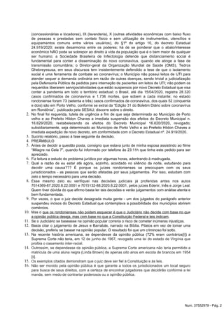 2.
3.
4.
5.
6.
7.
8.
9.
10.
11.
12.
13.
14.
15.
16.
(concessionárias e locadoras), IX (lavanderia), X (outras atividades econômicas com baixo fluxo
de pessoas e prestadas sem contato físico e sem utilização de instrumentos, utensílios e
equipamentos comuns entre vários usuários), do §1º do artigo 10, do decreto Estadual
24.919/2020; existe desarmonia entre os poderes; há de se ponderar que o abalo/interesse
econômico NÃO pode se sobrepor ao direito à vida da população que é o bem maior de qualquer
ser humano; a Sociedade Brasileira de Infectologia defende que distanciamento social é
fundamental para conter a disseminação do novo coronavírus, quando ele atinge a fase de
transmissão comunitária; o Diretor-geral da Organização Mundial de Saúde (OMS), Tedros
Ghebreyesusa, em seus discursos tem insistentemente defendido a tese de que o isolamento
social é uma ferramenta de combate ao coronavírus; o Município não possui leitos de UTI para
atender sequer a demanda ordinária em razão de outras doenças, sendo trivial a judicialização
pela Defensoria Pública de pedidos para internação de pacientes em leitos de UTI; não podem os
requeridos liberarem serviços/atividades que estão suspensos por novo Decreto Estadual que visa
conter a pandemia em todo o território estadual; o Brasil, até dia 15/04/2020, registra 28.320
casos confirmados de coronavírus e 1.736 mortes, que sobem a cada instante; no estado
rondoniense foram 73 (setenta e três) casos confirmados de coronavírus, dos quais 52 (cinquenta
e dois) são em Porto Velho, conforme se extrai da “Edição 31 do Boletim Diário sobre coronavírus
em Rondônia”, publicado pela SESAU; discorre sobre o direito.
No final foi requerida, tutela de urgência a fim de que seja determinado ao Município de Porto
velho e ao Prefeito Hildon Chaves a imediata suspensão dos efeitos do Decreto Municipal n.
16.629/2020, restabelecendo os efeitos do Decreto Municipal 16.620/2020, revogado;
subsidiariamente, seja determinado ao Município de Porto Velho e ao Prefeito Hildon Chaves a
imediata expedição de novo decreto, em conformidade com o Decreto Estadual nº. 24.919/2020.
Sucinto relatório, passo à fase seguinte da decisão.
PREÂMBULO
Antes de decidir a questão posta, consigno que estava junto de minha esposa assistindo ao filme
“Milagre na Cela 7”, quando fui informado por telefone às 23:11h que tinha este pedido para ser
apreciado.
Fiz leitura e estudo do problema jurídico por algumas horas, adentrando à madrugada.
Qual a razão de eu estar até agora, sozinho, acordado no silêncio da noite, estudando para
decidir uma causa??? É porque os juízes rondonienses se preocupam com os seus
jurisdicionados - as pessoas que serão afetadas por seus julgamentos. Por isso, estudam com
zelo o tempo necessário para uma decisão.
Esse mesmo zelo eu verifiquei nas decisões judiciais já proferidas antes nos autos
7014369-87.2020.8.22.0001 e 7015132-88.2020.8.22.0001, pelos juízes Edenir, Inês e Jorge Leal.
Quem tiver dúvida do que afirmo basta ler tais decisões e verão julgamentos com análise atenta e
bem fundamentada.
Por vezes, o que o juiz decide desagrada muita gente - um dos julgados do parágrafo anterior
suspendeu incisos do Decreto Estadual que contemplava a possibilidade dos municípios abrirem
comércios.
Mas o que os rondonienses não podem esquecer é que o Judiciário não decide com base no que
.a opinião pública deseja, mas com base no que a Constituição Federal e leis indicam
Se o Judiciário se baseasse na opinião popular correria o risco de cometer inúmeras injustiças.
Basta citar o julgamento de Jesus e Barrabás, narrado na Bíblia. Pilatos em vez de tomar uma
decisão, preferiu se basear na opinião popular. O resultado foi que um criminoso foi solto.
Na recente história americana, se dependesse da opinião pública (72% eram contrários ) a[i]
Suprema Corte não teria, em 12 de junho de 1967, revogado uma lei do estado de Virgínia que
.proibia o casamento inter-racial
Outrossim, se dependesse da opinião pública, a Suprema Corte americana não teria permitido a
matrícula de uma aluna negra (Linda Brown) de apenas oito anos em escola de brancos em 1954
.[ii]
Os exemplos citados demonstram que o juiz deve ser fiel à Constituição e às leis.
Não ser movido pela opinião pública é que garante a todos os jurisdicionados um local seguro
para busca de seus direitos, com a certeza de encontrar julgadores que decidirão conforme a lei
manda, sem medo de contrariar poderosos ou a opinião pública.
Num. 37552979 - Pág. 2
 