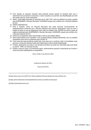 34.
35.
36.
37.
38.
39.
40.
41.
42.
Com relação ao segundo requisito está presente porque apesar do elevado dano que o
isolamento tem provocado à economia, o dano à saúde ao se permitir uma flexibilização por ente
sem poder para tal, seria incalculável.
Assim, como estão presentes os requisitos do art. 300, CPC, deve ser deferido em parte o pedido
para SUSPENDER o Decreto Municipal 16.629/2020 naquilo que conflitar com o Decreto Estadual
24.919.
PARTE DISPOSITIVA
o pode autorizarAnte o exposto, como um Decreto Municipal nã funcionamento de
estabelecimento comercial que o Decreto Estadual não autoriza, lamentando muito em tirar a
alegria de todos os que se prepararam para voltar ao trabalho hoje, DEFIRO em parte a tutela de
16.629/2020 naquilo que conflitar comurgência pleiteada para SUSPENDER o Decreto Municipal
l 24.919.o Decreto Estadua
Intime-se os requeridos sobre esta decisão e cite-os para ofertar defesa.
Serve esta decisão como mandado, a ser cumprida pelo(a) oficial(a) plantonista, com os cuidados
necessários para não se contaminar pelo COVID-19.
Torço para que essa pandemia acabe logo, torço para que o comércio volte à normalidade, torço
para que o Executivo Estadual edite atos válidos para a tão sonhada flexibilização.
Finalizo, destacando que esta é uma decisão provisória que pode ser reformada pela juíza titular
ou pelo E. TJRO, em eventual recurso.
Passei a noite em claro, só encerrando agora, extremamente exausto e lamentando por frustrar o
sonho de tantos trabalhadores e empresários.
Porto Velho,16 de abril de 2020
Audarzean Santana da Silva
Juiz(a) de Direito
https://www.conjur.com.br/2017-jun-16/eua-celebram-50-anos-decisao-foi-marco-direitos-civis[i]
https://www.infoescola.com/sociedade/brown-contra-o-conselho-de-educacao/[ii]
https://sosrondonia.tcero.tc.br/[iii]
Num. 37552979 - Pág. 4
 