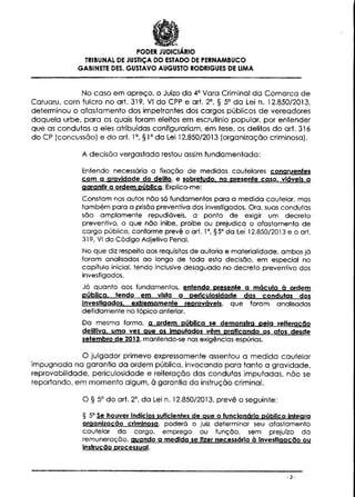 PODER JUDICIÁRIO
TRIBUNAL DE JUSTIÇA DO ESTADO DE PERNAMBUCO
GABINETE DÊS. GUSTAVO AUGUSTO RODRIGUES DE LIMA

No caso em apreço, o Juízo da 4° Vara Criminal da Comarca de
Caruaru, com fulcro no art. 319, VI do CPP e art. 2°, § 5° da Lei n. 12.850/2013,
determinou o afastamento dos impetrantes dos cargos públicos de vereadores
daquela urbe, para os quais foram eleitos em escrutínio popular, por entender
que as condutas a eles atribuídas configurariam, em tese, os delitos do art. 316
do CP (concussão) e do art. 1°, §1° da Lei 12.850/2013 (organização criminosa).
A decisão vergastada restou assim fundamentada:
Entendo necessária a fixação de medidas cautelares congruentes
com a gravidade do delito, e sobretudo, no presente caso, viáveis a
garantir a ordem pública. Explico-me:
Constam nos autos não só fundamentos para a medida cautelar, mas
também para a prisão preventiva dos investigados. Ora, suas condutas
são amplamente repudiáveis, a ponto de exigir um decreto
preventivo, o que não inibe, proíbe ou prejudica o afastamento de
cargo público, conforme prevê o art. 1°, §5° da Lei 12.850/2013 e o art.
319, VI do Código Adjetivo Penal.
No que diz respeito aos requisitos de autoria e materialidade, ambos já
foram analisados ao longo de toda esta decisão, em especial no
capítulo inicial, tendo inclusive desaguado no decreto preventivo dos
investigados.
Já quanto aos fundamentos, entendo presente a mácula à ordem
pública, tendo em vista a perículosidade das condutas dos
investigados, extremamente reprováveis, que foram analisadas
detidamente no tópico anterior.
Da mesma forma, a ordem pública se demonstra pela reiteração
delítíva. uma vez aue os imputados vêm praticando os atos desde
setembro de 2013. mantendo-se nas exigências espúrias.

O julgador primevo expressamente assentou a medida cautelar
impugnada na garantia da ordem pública, invocando para tanto a gravidade,
reprovabilidade, periculosidade e reiteração das condutas imputadas, não se
reportando, em momento algum, à garantia da instrução criminal.
O § 5° do art. 2°, da Lei n. 12.850/2013, prevê o seguinte:
§ 5° Se houver indícios suficientes de que o funcionário público integra
organização criminosa, poderá o juiz determinar seu afastamento
cautelar do cargo, emprego ou função, sem prejuízo da
remuneração, guando a medida se fízer necessária à investigação ou
Instrução processual.

-2-

 