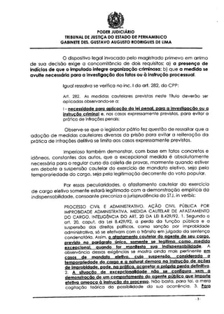 PODER JUDICIÁRIO
TRIBUNAL DE JUSTIÇA DO ESTADO DE PERNAMBUCO
GABINETE DÊS. GUSTAVO AUGUSTO RODRIGUES DE UMA

0 dispositivo legal invocado pelo magistrado primevo em arrimo
de sua decisão exige a concomitância de dois requisitos: a) a presença de
indícios de que o imputado integre organização criminosa; b) que a medida se
avulte necessária para a investigação dos fatos ou à instrução processual.
Igual ressalva se verifica no inc. l do art. 282, do CPP:
Art. 282. As medidas cautelares previstas neste Título deverão ser
aplicadas observando-se a:
1 - necessidade parq aplicação da lei penal, para a investigação ou a
Instrução criminal e, nos casos expressamente previstos, para evitar a
prática de infracões penais;

Observe-se que o legislador pátrio fez questão de ressaltar que a
adoção de medidas cautelares diversas da prisão para evitar a reiteração da
prática de intrações delitiva se limita aos casos expressamente previstos.
Imperioso também demonstrar, com base em fatos concretos e
idóneos, constantes dos autos, que a excepcional medida é absolutamente
necessária para o regular curso da coleta de provas, mormente quando estiver
em debate a suspensão cautelar do exercício de mandato eletivo, seja pela
temporariedade do cargo, seja pela legitimação decorrente do voto popular.
Por essas peculiaridades, o afastamento cautelar do exercício
de cargo eletivo somente estará legitimado com a demonstração empírica da
indispensabilidade, consoante preconiza a jurisprudência do STJ, /n verb/s:
PROCESSO CIVIL Ê ADMINISTRATIVO. AÇÃO CIVIL PÚBLICA POR
IMPROBIDADE ADMINISTRATIVA. MEDIDA CAUTELAR DE AFASTAMENTO
DO CARGO. INTELIGÊNCIA DO ART. 20 DA LEI 8.429/92. 1. Segundo o
art. 20, caput, da Lei 8.429/92, a perda da função pública e a
suspensão dos direitos políticos, como sanção por improbidade
administrativa, só se efetivam com o trânsito em julgado da sentença
condenatória. Assim, o afastamento cautelar do agente de seu carão,
previste no parágrafo único, somente se legitima como medida
excepcional quando for manifesta sua Indispensabilidade. A
observância dessas exigências se mostra ainda mais pertinente em
casos de mandato eletivo. cuia suspensão, considerada a
temporariedade do carão e a natural demora na Instrução de acões
de Improbidade, pode, na prática, acarretar a própria perda definitiva.
2. A situação de excepciortalldade não se configura sem a
demonstração de um comportamento do agente público aue importe
efetiva ameaça à instrução do processo. Não basta, para tal, a mera
cogitação teórica da possibilidade da sua ocorrência. 3. Para
-3-

 