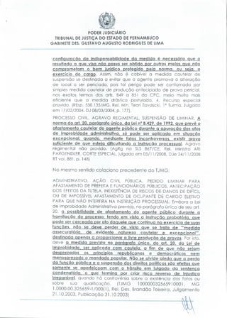 PODER JUDICIÁRIO
TRIBUNAL DE JUSTIÇA DO ESTADO DE PERNAMBUCO
GABINETE DÊS. GUSTAVO AUGUSTO RODRIGUES DE LIMA

configuração da indispensabilidade da medida é necessário que o
resultado a que visa não possa ser obtido por outros meios que não
comprometam o bem lurídíco protegido pela norma, ou seja, o
exercício do cargo. Assim, não é cabível a medida cautelar de
suspensão se destinada a evitar que o agente promova a alteração
de local a ser periciado, pois tal perigo pode ser contornado por
simples medida cautelar de produção antecipada de prova pericial,
nos exatos termos dos arts. 849 a 851 do CPC, meio muito mais
eficiente que a medida drástica postulada. 4. Recurso especial
provido. (REsp. 550.135/MG. Rei. Min. Teori Zavascki. 1 a Turma. Julgado
em l 7/02/2004. DJ 08/03/2004, p. l 77).
PROCESSO CIVIL. AGRAVO REGIMENTAL. SUSPENSÃO DE LIMINAR. A
norma do ari 20. parágrafo único, da Lei n° 8.429. de 1992. que prevê o
afastamento cautelar do agente público durante a apuração dos atos
de improbidade administrativa, só pode ser aplicada em situação
excepcional, guando, mediante fatos incontroversos, existir prova
suficiente de que esteia dificultando a instrução processual. Agravo
regimental não provido. (AgRg na SLS 867/CE, Rei. Ministro ARI
PARGENDLER, CORTE ESPECIAL, julgado em 05/1 1/2008, DJe 24/1 1/2008
RTvol.881, p. 148)

No mesmo sentido colaciono precedente do TJMG:
ADMINISTRATIVO. AÇÂO CIVIL PÚBLICA. PEDIDO LIMINAR PARA
AFASTAMENTO DE PREFEITA E FUNCIONÁRIOS PÚBLICOS. ANTECIPAÇÃO
DOS EFEITOS DA TUTELA. INEXISTÊNCIA DE RISCOS DE DANOS DE DIFÍCIL
OU DE IMPOSSÍVEL AFASTAMENTO DE OCUPANTE DE CARGO ELETIVO
PARA QUE NÃO INTERFIRA NA INSTRUÇÃO PROCESSUAL. Embora a Lei
de Improbidade Administrativa preveja, no parágrafo único de seu art.
20, a possibilidade de afastamento do agente público durante a
tramitação do processo, tendo em vista a instrução probatória, que
pode ser cerceada por ato daquele que continua no exercício de suas
funções, não se deve perder de vista que se trata de ""medida
assecuratória, de evidente natureza cauteiar e excepcional"",
destinada apenas a proporcionar a livre produção de provas. Por isto,
deve a medida prevista no parágrafo único, do art. 20, da Lei de
Improbidade, ser aplicada com cautela, a fim de que não sejam
desprezados os princípios republicanos e democráticos nem
menosprezado o mandado popular. Não se olvide ainda que a perda
da função pública e a suspensão dos direitos políticos são efeitos que
somente se aperfeiçoam com o trânsito em julgado da sentença
condenatóría, o que termina por criar risco reverso de injustiça
irreparável, quando há controvérsia sobre a existência dos fatos ou
sobre
sua qualificação.
(TJMG
100000032565910001.
MG
1.0000.00.325659-1/000(1), Rei. Dês. Brandão Teixeira, Julgamento
21.10.2003, Publicação 31.10.2003)

 