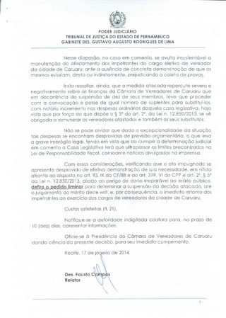 PODER JUDICIÁRIO
TRIBUNAL DE JUSTIÇA DO ESTADO DE PERNAMBUCO
GABINETE DÊS. GUSTAVO AUGUSTO RODRIGUES DE UMA

Nesse diapasão, no caso em comento, se avulta insustentável a
manutenção do afastamento dos impetrantes do cargo eletivo de vereador
da cidade de Caruaru, ante a ausência de concreta demonstração de que os
mesmos estariam, direta ou indiretamente, prejudicando a coleta de provas.
Insta ressaltar, ainda, que a medida atacada repercute severa e
negativamente sobre as finanças da Câmara de Vereadores de Caruaru que
em decorrência da suspensão de dez de seus membros, teve que proceder
com a convocação e posse de igual número de suplentes para substituí-los,
com notório incremento nas despesas ordinárias daquela casa legislativa, haja
vista que por força do que dispõe o § 5° do art. 2°, da Lei n. 12.850/2013, se vê
obrigada a remunerar os vereadores afastados e também os seus substitutos.
Não se pode olvidar que dada a excepcionalidade da situação
tais despesas se encontram desprovidas de previsão orçamentaria, o que leva
a grave imbróglio legal, tendo em vista que ao cumprir a determinação judicial
em comento a Casa Legislativa terá que ultrapassar os limites preconizados na
Lei de Responsabilidade Fiscal, consoante notícias divulgadas na imprensa.
Com essas considerações, verificando que o ato impugnado se
apresenta desprovido de efetiva demonstração de sua necessidade, em nítida
afronta ao disposto no art. 93, IX da CF/88 e ao art. 319, VI do CPP e art. 2°, § 5°
da Lei n. 12.850/2013, aliado ao perigo de dano irreparável ao erário público,
defiro o pedido liminar para determinar a suspensão da decisão atacada, até
o ju gamento do mérito deste wrif, e, por consequência, o imediato retorno dos
impetrantes ao exercício dos cargos de vereadores da cidade de Caruaru.
Custas satisfeitas (fl. 21).
Notifique-se a autoridade indigitada coatora para, no prazo de
10 (dez) dias, apresentar informações.
Oficie-se à Presidência da Câmara de Vereadores de Caruaru
dando ciência da presente decisão, para seu imediato cumprimento.
Recife, 17 de janeiro de 2014.

Dês. Fausto
Relator

 