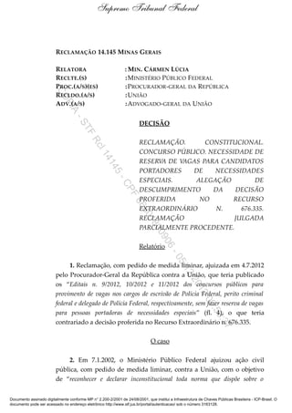 Supremo Tribunal Federal


                         RECLAMAÇÃO 14.145 MINAS GERAIS

                         RELATORA                               : MIN. CÁRMEN LÚCIA
                         RECLTE.(S)                             : MINISTÉRIO PÚBLICO FEDERAL
                         PROC.(A/S)(ES)                         : PROCURADOR-GERAL DA REPÚBLICA
                         CO



                         RECLDO.(A/S)                           : UNIÃO
                         ADV.(A/S)                              : ADVOGADO -GERAL DA UNIÃO
                           PI
                             A
                                    -S




                                                                        DECISÃO
                                        TF




                                                                        RECLAMAÇÃO.       CONSTITUCIONAL.
                                            Rc




                                                                        CONCURSO PÚBLICO. NECESSIDADE DE
                                                l1




                                                                        RESERVA DE VAGAS PARA CANDIDATOS
                                                  41
                                                     4




                                                                        PORTADORES    DE    NECESSIDADES
                                                         5-




                                                                        ESPECIAIS.     ALEGAÇÃO         DE
                                                              CP




                                                                        DESCUMPRIMENTO      DA    DECISÃO
                                                                  F




                                                                        PROFERIDA       NO       RECURSO
                                                                     66




                                                                        EXTRAORDINÁRIO       N.    676.335.
                                                                        80




                                                                        RECLAMAÇÃO               JULGADA
                                                                            18




                                                                        PARCIALMENTE PROCEDENTE.
                                                                               00
                                                                                   90




                                                                        Relatório
                                                                                       6-
                                                                                           05




                               1. Reclamação, com pedido de medida liminar, ajuizada em 4.7.2012
                                                                                               /12




                         pelo Procurador-Geral da República contra a União, que teria publicado
                                                                                                   /20




                         os “Editais n. 9/2012, 10/2012 e 11/2012 dos concursos públicos para
                                                                                                        12




                         provimento de vagas nos cargos de escrivão de Polícia Federal, perito criminal
                                                                                                            09




                         federal e delegado de Polícia Federal, respectivamente, sem fazer reserva de vagas
                                                                                                               :53




                         para pessoas portadoras de necessidades especiais” (fl. 4), o que teria
                         contrariado a decisão proferida no Recurso Extraordinário n. 676.335.
                                                                                                                    :37




                                                                               O caso

                             2. Em 7.1.2002, o Ministério Público Federal ajuizou ação civil
                         pública, com pedido de medida liminar, contra a União, com o objetivo
                         de “reconhecer e declarar inconstitucional toda norma que dispõe sobre o


Documento assinado digitalmente conforme MP n° 2.200-2/2001 de 24/08/2001, que institui a Infraestrutura de Chaves Públicas Brasileira - ICP-Brasil. O
documento pode ser acessado no endereço eletrônico http://www.stf.jus.br/portal/autenticacao/ sob o número 3163128.
 