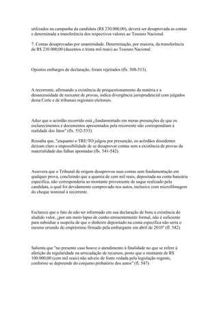 utilizados na campanha da candidata (R$ 230.000,00), deverá ser desaprovada as contas
e determinada a transferência dos respectivos valores ao Tesouro Nacional.

7. Contas desaprovadas por unanimidade. Determinação, por maioria, da transferência
de R$ 230.000,00 (duzentos e trinta mil reais) ao Tesouro Nacional.



Opostos embargos de declaração, foram rejeitados (fls. 508-513).



A recorrente, afirmando a existência de prequestionamento da matéria e a
desnecessidade de reexame de provas, indica divergência jurisprudencial com julgados
desta Corte e de tribunais regionais eleitorais.



Aduz que o acórdão recorrido está ¿fundamentado em meras presunções de que os
esclarecimentos e documentos apresentados pela recorrente não correspondiam à
realidade dos fatos" (fls. 532-533).

Ressalta que, "enquanto o TRE/TO julgou por presunção, os acórdãos dissidentes
deixam claro a impossibilidade de se desaprovar contas sem a existência de provas da
materialidade das falhas apontadas (fls. 541-542).



Assevera que o Tribunal de origem desaprovou suas contas sem fundamentação em
qualquer prova, concluindo que a quantia de cem mil reais, depositada na conta bancária
específica, não corresponderia ao montante proveniente de saque realizado pela
candidata, o qual foi devidamente comprovado nos autos, inclusive com microfilmagem
do cheque nominal à recorrente.



Esclarece que o fato de não ter informado em sua declaração de bens a existência do
aludido valor, ¿por um mero lapso de cunho eminentemente formal, não é suficiente
para subsidiar a suspeita de que o dinheiro depositado na conta específica não seria o
mesmo oriundo do empréstimo firmado pela embargante em abril de 2010" (fl. 542).



Salienta que "no presente caso houve o atendimento à finalidade no que se refere à
aferição da regularidade na arrecadação de recursos, posto que o montante de R$
100.000,00 (cem mil reais) não adveio de fonte vedada pela legislação regente,
conforme se depreende do conjunto probatório dos autos" (fl. 547).
 
