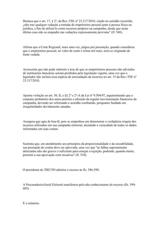 Destaca que o art. 17, § 2º, da Res.-TSE nº 23.217/2010, citado no acórdão recorrido,
¿não traz qualquer vedação a tomada de empréstimo pessoal junto à pessoa física ou
jurídica, a fim de utilizá-lo como recursos próprios na campanha, desde que neste
último caso não se enquadre nas vedações expressamente previstas" (fl. 548).



Afirma que a Corte Regional, mais uma vez, julgou por presunção, quando considerou
que o empréstimo pessoal, no valor de cento e trinta mil reais, teria se originado de
fonte vedada.



Acrescenta que não pode subsistir a tese de que os empréstimos pessoais não advindos
de instituições bancárias seriam proibidos pela legislação vigente, uma vez que o
legislador não incluiu essa espécie de arrecadação de recursos no art. 15 da Res.-TSE nº
23.217/2010.



Aponta violação ao art. 30, II, e §§ 2º e 2º-A da Lei nº 9.504/97, argumentando que o
conjunto probatório dos autos permite a aferição da regular movimentação financeira da
campanha, devendo ser reformado o acórdão combatido, porquanto fundado em
irregularidades devidamente sanadas.



Assegura que agiu de boa-fé, pois se empenhou em demonstrar a verdadeira origem dos
recursos utilizados em sua campanha eleitoral, atestando a veracidade de todos os dados
informados em suas contas.



Sustenta que, em atendimento aos princípios da proporcionalidade e da razoabilidade,
sua prestação de contas deve ser aprovada, uma vez que "as falhas supostamente
detectadas não são graves o suficiente para ensejar a rejeição, podendo, quando muito,
permitir a sua aprovação com ressalvas" (fl. 554).



O presidente do TRE/TO admitiu o recurso às fls. 586-590.



A Procuradoria-Geral Eleitoral manifestou pelo não conhecimento do recurso (fls. 599-
605).



É o relatório.
 