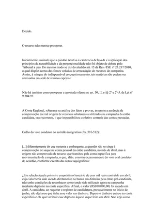 Decido.



O recurso não merece prosperar.



Inicialmente, assinalo que a questão relativa à existência de boa-fé e à aplicação dos
princípios da razoabilidade e da proporcionalidade não foi objeto de debate pelo
Tribunal a quo. Do mesmo modo se diz do aludido art. 15 da Res.-TSE nº 23.217/2010,
o qual dispõe acerca das fontes vedadas de arrecadação de recursos de campanha.
Assim, à míngua do indispensável prequestionamento, tais matérias não podem ser
analisadas em sede de recurso especial.



Não há também como prosperar a apontada ofensa ao art. 30, II, e §§ 2º e 2º-A da Lei nº
9.504/97.



A Corte Regional, soberana na análise dos fatos e provas, assentou a ausência de
comprovação da real origem de recursos substanciais utilizados na campanha da então
candidata, ora recorrente, o que impossibilitou o efetivo controle das contas prestadas.



Colho do voto condutor do acórdão integrativo (fls. 510-512):



[...] diferentemente do que sustenta a embargante, a questão não se cinge à
comprovação de saque na conta pessoal da então candidata, no mês de abril, mas à
origem não comprovada de recurso que transitou pela conta específica para
movimentação da campanha, o que, aliás, constou expressamente do voto oral condutor
do acórdão, conforme excerto das notas taquigráficas:



¿Em relação àquele primeiro empréstimo bancário de cem mil reais contraído em abril,
cujo valor teria sido sacado diretamente no banco em dinheiro pela então pré-candidata,
não tenho condições de reconhecer como tendo sido utilizado agora na campanha
mediante depósito na conta específica. Afinal, o valor (R$100.000,00) foi sacado em
abril. A candidata, ao requerer o registro de candidatura, provavelmente no início de
junho, não declarou que tinha esse valor em dinheiro. Depois o dinheiro entrou na conta
específica e ela quer atribuir esse depósito àquele saque feito em abril. Não vejo como
 