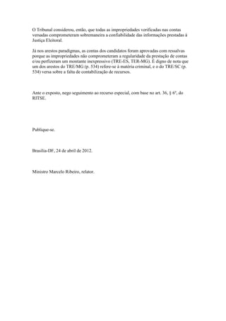 O Tribunal considerou, então, que todas as impropriedades verificadas nas contas
versadas comprometeram sobremaneira a confiabilidade das informações prestadas à
Justiça Eleitoral.

Já nos arestos paradigmas, as contas dos candidatos foram aprovadas com ressalvas
porque as impropriedades não comprometeram a regularidade da prestação de contas
e/ou perfizeram um montante inexpressivo (TRE-ES, TER-MG). É digno de nota que
um dos arestos do TRE/MG (p. 534) refere-se à matéria criminal, e o do TRE/SC (p.
534) versa sobre a falta de contabilização de recursos.



Ante o exposto, nego seguimento ao recurso especial, com base no art. 36, § 6º, do
RITSE.




Publique-se.



Brasília-DF, 24 de abril de 2012.



Ministro Marcelo Ribeiro, relator.
 