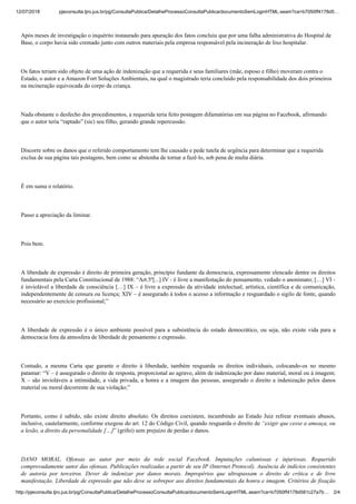 12/07/2018 pjeconsulta.tjro.jus.br/pg/ConsultaPublica/DetalheProcessoConsultaPublica/documentoSemLoginHTML.seam?ca=b7050ff4178d5…
http://pjeconsulta.tjro.jus.br/pg/ConsultaPublica/DetalheProcessoConsultaPublica/documentoSemLoginHTML.seam?ca=b7050ff4178d581c27a7b… 2/4
Após meses de investigação o inquérito instaurado para apuração dos fatos concluiu que por uma falha administrativa do Hospital de
Base, o corpo havia sido cremado junto com outros materiais pela empresa responsável pela incineração de lixo hospitalar.
Os fatos teriam sido objeto de uma ação de indenização que a requerida e seus familiares (mãe, esposo e filho) moveram contra o
Estado, o autor e a Amazon Fort Soluções Ambientais, na qual o magistrado teria concluído pela responsabilidade dos dois primeiros
na incineração equivocada do corpo da criança.
Nada obstante o desfecho dos procedimentos, a requerida teria feito postagem difamatórias em sua página no Facebook, afirmando
que o autor teria “raptado” (sic) seu filho, gerando grande repercussão.
Discorre sobre os danos que o referido comportamento tem lhe causado e pede tutela de urgência para determinar que a requerida
exclua de sua página tais postagens, bem como se abstenha de tornar a fazê-lo, sob pena de multa diária.
É em suma o relatório.
Passo a apreciação da liminar.
Pois bem.
A liberdade de expressão é direito de primeira geração, princípio fundante da democracia, expressamente elencado dentre os direitos
fundamentais pela Carta Constitucional de 1988: “Art.5º[...] IV - é livre a manifestação do pensamento, vedado o anonimato; […] VI -
é inviolável a liberdade de consciência […] IX – é livre a expressão da atividade intelectual, artística, científica e de comunicação,
independentemente de censura ou licença; XIV – é assegurado à todos o acesso a informação e resguardado o sigilo de fonte, quando
necessário ao exercício profissional;”
A liberdade de expressão é o único ambiente possível para a subsistência do estado democrático, ou seja, não existe vida para a
democracia fora da atmosfera de liberdade de pensamento e expressão.
Contudo, a mesma Carta que garante o direito à liberdade, também resguarda os direitos individuais, colocando-os no mesmo
patamar: “V – é assegurado o direito de resposta, proporcional ao agravo, além de indenização por dano material, moral ou à imagem;
X – são invioláveis a intimidade, a vida privada, a honra e a imagem das pessoas, assegurado o direito a indenização pelos danos
material ou moral decorrente de sua violação;”
Portanto, como é sabido, não existe direito absoluto. Os direitos coexistem, incumbindo ao Estado Juiz refrear eventuais abusos,
inclusive, cautelarmente, conforme exegese do art. 12 do Código Civil, quando resguarda o direito de “exigir que cesse a ameaça, ou
a lesão, a direito da personalidade […]” (grifei) sem prejuízo de perdas e danos.
DANO MORAL. Ofensas ao autor por meio da rede social Facebook. Imputações caluniosas e injuriosas. Requerido
comprovadamente autor das ofensas. Publicações realizadas a partir de seu IP (Internet Protocol). Ausência de indícios consistentes
de autoria por terceiros. Dever de indenizar por danos morais. Impropérios que ultrapassam o direito de crítica e de livre
manifestação. Liberdade de expressão que não deve se sobrepor aos direitos fundamentais da honra e imagem. Critérios de fixação
 