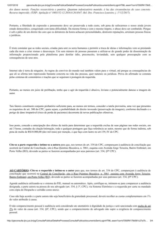 12/07/2018 pjeconsulta.tjro.jus.br/pg/ConsultaPublica/DetalheProcessoConsultaPublica/documentoSemLoginHTML.seam?ca=b7050ff4178d5…
http://pjeconsulta.tjro.jus.br/pg/ConsultaPublica/DetalheProcessoConsultaPublica/documentoSemLoginHTML.seam?ca=b7050ff4178d581c27a7b… 3/4
dos danos morais. Funções ressarcitória e punitiva. Quantum indenizatório mantido, à luz das circunstâncias do caso concreto.
Recurso improvido. (TJSP; Apelação nº 1003152-12.2016.8.26.0347; Rel. Des. Francisco Loureiro; j. 1º/12/2017).
Portanto, a liberdade de expressão e pensamento deve ser preservada a todo custo, sob pena de sufocarmos o nosso ainda jovem
estado democrático, conquistado com tanta dificuldade. Da mesma forma e com o mesmo ímpeto, o abuso deve ser combatido. Porque
é sob o pálio de um direito tão caro que os detratores da honra achacam personalidades, destroem reputações, arruínam pessoas físicas
e jurídicas.
É triste constatar que as redes sociais, criadas para unir os seres humanos e permitir a troca de ideias e informações vem se prestando
cada dia mais a criar sismas e desavenças. Um sem número de pessoas passaram a utilizar-se do grande poder de disseminação da
informação proporcionado pela plataforma para destilar ódio, preconceito, leviandade, sem qualquer preocupação com as
consequências de seus atos.
Internet não é terra de ninguém. As regras de convívio do mundo real também valem para o virtual, até porque as consequências do
que ali se afirma tem repercussão bastante concreta na vida das pessoas, quer naturais ou jurídicas. Prova do afirmado se constata
pelas centenas de comentários e reações que se seguiram à postagem da requerida.
Portanto, ao menos em juízo de prelibação, tenho que o agir da requerida é abusivo, leviano e potencialmente danoso a imagem do
autor.
Tais fatores constituem conjunto probatório suficiente para, ao menos em termos, conceder a tutela provisória, uma vez que presentes
os requisitos do art. 300 do CPC, quais sejam, a probabilidade do direito invocado (preservação da imagem), conforme declinado e o
perigo de dano irreparável (risco de perda de pacientes) decorrente de novas publicações ofensivas.
Isso posto, concedo a antecipação dos efeitos da tutela para determinar que a requerida exclua de suas páginas nas redes sociais, em
até 3 horas, contadas da citação/intimação, toda e qualquer postagem que faça referência ao autor, mesmo que de forma indireta, sob
pena de multa de R$10.000,00 (dez mil reais) por menção, o que faço com lastro no art.139, IV do CPC.
Cite-se a parte requerida e intime-se a autora para que, nos termos do art. 334 do CPC, compareçam à audiência de conciliação que
ocorrerá na Central de Conciliação, sito à Rua Quintino Bocaiúva, n. 3061, esquina com Avenida Jorge Teixeira, Bairro Embratel, em
Porto Velho (RO), devendo as partes se fazerem acompanhadas por seus patronos (art. 334, §9º CPC).
AO CARTÓRIO: Cite-se o requerido e intime-se o autor para que, nos termos do art. 334 do CPC, compareçam à audiência de
conciliação que ocorrerá na Central de Conciliação, sito à Rua Quintino Bocaiúva, n. 3061, esquina com Avenida Jorge Teixeira,
Bairro Embratel, em Porto Velho (RO), devendo as partes se fazerem acompanhadas por seus patronos (art. 334, §9º CPC).
Agende audiência utilizando-se o sistema do PJE, manual ou automático. Após, certifique-se, intimem-se para comparecer a audiência
designada, a parte autora na pessoa do seu advogado (art. 334, § 3º, CPC), via Sistema Eletrônico e a requerida por carta ou mandado
com cópia do Despacho e certidão como anexo.
Caso não haja acordo e a parte autora não seja beneficiária da gratuidade processual, deverá recolher as custas complementares em 1%
do valor atribuído à causa.
O não comparecimento pessoal à audiência será considerado ato atentatório à dignidade da justiça e será sancionada com multa de até
2% do valor da causa (art. 334, §8º, CPC), sendo que o comparecimento do advogado não supre a exigência de comparecimento
pessoal.
 