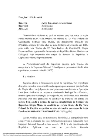 PETIÇÃO 11.128 PARANÁ
RELATOR : MIN. RICARDO LEWANDOWSKI
REQTE.(S) :SOB SIGILO
ADV.(A/S) :SOB SIGILO
Trata-se de expediente no qual se informa que, nos autos da Ação
Penal 5019961-43.2017.4.04.7000/PR, em trâmite na 13ª Vara Federal de
Curitiba/PR, Rodrigo Tacla Duran, em depoimento prestado em
27/3/2023, afirmou ter sido alvo de uma tentativa de extorsão em 2016,
pelo então Juiz Titular da 13ª Vara Federal de Curitiba/PR Sérgio
Fernando Moro e pelo então Procurador da República Deltan Martinazzo
Dallagnol, hoje ocupantes dos cargos de Senador da República e
Deputado Federal, respectivamente.
A Procuradoria-Geral da República pugnou pela fixação da
competência do Supremo Tribunal Federal para o processamento do feito
e protestou por nova vista (fls. 18-37).
É o relatório.
Segundo afirma a Procuradoria-Geral da República, “[a] cronologia
dos fatos expostos nesta manifestação aponta para eventual interferência
de Sérgio Moro no julgamento dos processos envolvendo a Operação
Lava Jato - inclusive os processos envolvendo Rodrigo Tacla Duran -,
mesmo após sua exoneração do cargo de Juiz de Direito, mas também
passando por atos praticados na condição de Ministro de Estado da
Justiça, bem ainda a notícia de suposta interferência do Senador da
República Sérgio Moro, na condição de ex-Juiz titular da 13a Vara
Federal de Curitiba na prática de atos decisórios nos autos da Ação
Penal no 5019961-43.2017.4.04.7000/PR” (fls. 28/29, grifei).
Assim, verifico que, ao menos nesta fase inicial, a competência para
a supervisão e apuração dos fatos noticiados no presente expediente é do
Supremo Tribunal Federal, a teor do art. 102, I, b, da Constituição da
República. Aplica-se ao caso o precedente firmado
Documento assinado digitalmente conforme MP n° 2.200-2/2001 de 24/08/2001. O documento pode ser acessado pelo endereço
http://www.stf.jus.br/portal/autenticacao/autenticarDocumento.asp sob o código DE1E-B36E-B295-2E03 e senha 2953-7D95-DEB4-2471
 