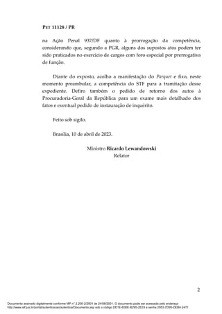 PET 11128 / PR
na Ação Penal 937/DF quanto à prorrogação da competência,
considerando que, segundo a PGR, alguns dos supostos atos podem ter
sido praticados no exercício de cargos com foro especial por prerrogativa
de função.
Diante do exposto, acolho a manifestação do Parquet e fixo, neste
momento preambular, a competência do STF para a tramitação desse
expediente. Defiro também o pedido de retorno dos autos à
Procuradoria-Geral da República para um exame mais detalhado dos
fatos e eventual pedido de instauração de inquérito.
Feito sob sigilo.
Brasília, 10 de abril de 2023.
Ministro Ricardo Lewandowski
Relator
2
Documento assinado digitalmente conforme MP n° 2.200-2/2001 de 24/08/2001. O documento pode ser acessado pelo endereço
http://www.stf.jus.br/portal/autenticacao/autenticarDocumento.asp sob o código DE1E-B36E-B295-2E03 e senha 2953-7D95-DEB4-2471
 