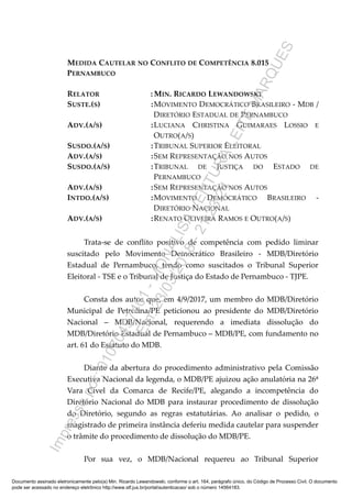 MEDIDA CAUTELAR NO CONFLITO DE COMPETÊNCIA 8.015
PERNAMBUCO
RELATOR : MIN. RICARDO LEWANDOWSKI
SUSTE.(S) :MOVIMENTO DEMOCRÁTICO BRASILEIRO - MDB /
DIRETÓRIO ESTADUAL DE PERNAMBUCO
ADV.(A/S) :LUCIANA CHRISTINA GUIMARAES LOSSIO E
OUTRO(A/S)
SUSDO.(A/S) :TRIBUNAL SUPERIOR ELEITORAL
ADV.(A/S) :SEM REPRESENTAÇÃO NOS AUTOS
SUSDO.(A/S) :TRIBUNAL DE JUSTIÇA DO ESTADO DE
PERNAMBUCO
ADV.(A/S) :SEM REPRESENTAÇÃO NOS AUTOS
INTDO.(A/S) :MOVIMENTO DEMOCRÁTICO BRASILEIRO -
DIRETÓRIO NACIONAL
ADV.(A/S) :RENATO OLIVEIRA RAMOS E OUTRO(A/S)
Trata-se de conflito positivo de competência com pedido liminar
suscitado pelo Movimento Democrático Brasileiro - MDB/Diretório
Estadual de Pernambuco, tendo como suscitados o Tribunal Superior
Eleitoral - TSE e o Tribunal de Justiça do Estado de Pernambuco - TJPE.
Consta dos autos que, em 4/9/2017, um membro do MDB/Diretório
Municipal de Petrolina/PE peticionou ao presidente do MDB/Diretório
Nacional – MDB/Nacional, requerendo a imediata dissolução do
MDB/Diretório Estadual de Pernambuco – MDB/PE, com fundamento no
art. 61 do Estatuto do MDB.
Diante da abertura do procedimento administrativo pela Comissão
Executiva Nacional da legenda, o MDB/PE ajuizou ação anulatória na 26ª
Vara Cível da Comarca de Recife/PE, alegando a incompetência do
Diretório Nacional do MDB para instaurar procedimento de dissolução
do Diretório, segundo as regras estatutárias. Ao analisar o pedido, o
magistrado de primeira instância deferiu medida cautelar para suspender
o trâmite do procedimento de dissolução do MDB/PE.
Por sua vez, o MDB/Nacional requereu ao Tribunal Superior
Documento assinado eletronicamente pelo(a) Min. Ricardo Lewandowski, conforme o art. 164, parágrafo único, do Código de Processo Civil. O documento
pode ser acessado no endereço eletrônico http://www.stf.jus.br/portal/autenticacao/ sob o número 14564183.
Impressopor:01070497401-MONALISAVENTURALEITEMARQUES
Em:23/03/2018-21:23:24
 