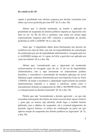RCL 66284 AGR / SP
2
sujeito à penalidade com eficácia suspensa por decisão vinculante com
efeito erga omnes proferida por esse STF” (fl. 5, e-doc. 54).
Afirma que “a decisão reclamada, ao manter a aplicação da
penalidade de suspensão de direitos políticos imposta ao Agravante com
base no art. 12, III, da LIA e, portanto, com esteio em norma legal
expressamente suspensa pelo STF, vulnerou a autoridade da decisão
proferida na ADI n. 6.678/DF” (fl. 6, e-doc. 54).
Aduz que “a ilegalidade objeto desta Reclamação não decorre da
existência (ou não) de dolo, mas sim da impossibilidade de manutenção
de condenação por ato de improbidade administrativa revogado pela Lei
n. 14.230/2021 (antigo art. 11, caput, da LIA), a qual deve ser aplicada aos
casos em trâmite” (fl. 8, e-doc. 54).
Afirma que, “considerando que o Agravante foi condenado
exclusivamente no revogado caput do art. 11 da Lei de Improbidade
Administrativa, isto é, tipo inexistente no ordenamento jurídico
brasileiro, é inarredável a necessidade da imediata aplicação do novel
Diploma Legal, conforme determinado por essa Suprema Corte no Tema
1.199/STF, de modo a reconhecer a atipicidade superveniente da conduta
(anteriormente) ímproba e a atestar a aderência estrita entre o
entendimento firmado no julgamento do ARE n. 843.989/PR (Tema 1.199)
e a situação posta na decisão reclamada” (fl. 10, e-doc. 54).
Pleiteia que seja “reconsiderada a decisão agravada – ou que seja
concedida antecipação dos efeitos da tutela recursal deste Agravo Interno
–, para que, ao menos, seja deferida, desde logo, a medida liminar
pleiteada, com o objetivo de suspender, até o eventual julgamento do
presente Agravo Interno, os efeitos da condenação na parte em que
aplicou sanção de suspensão dos direitos políticos ao Agravante” (fl. 11,
e-doc. 54).
Documento assinado digitalmente conforme MP n° 2.200-2/2001 de 24/08/2001. O documento pode ser acessado pelo endereço
http://www.stf.jus.br/portal/autenticacao/autenticarDocumento.asp sob o código A38F-9519-8742-8FE1 e senha E5CF-AC35-6224-BA45
 