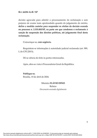 RCL 66284 AGR / SP
5
decisão agravada para admitir o processamento da reclamação e sem
prejuízo de exame mais aprofundado quando do julgamento do mérito,
defiro a medida cautelar para suspender os efeitos da decisão exarada
no processo n. 2.155.083/SP, na parte em que condenou o reclamante à
sanção de suspensão dos direitos políticos, até julgamento final desta
reclamação.
Comunique-se, com urgência.
Requisitem-se informações à autoridade judicial reclamada (art. 989,
I, do CPC/2015).
Dê-se ciência do feito às partes interessadas.
Após, abra-se vista à Procuradoria-Geral da República.
Publique-se.
Brasília, 10 de abril de 2024.
Ministro FLÁVIO DINO
Relator
Documento assinado digitalmente
Documento assinado digitalmente conforme MP n° 2.200-2/2001 de 24/08/2001. O documento pode ser acessado pelo endereço
http://www.stf.jus.br/portal/autenticacao/autenticarDocumento.asp sob o código A38F-9519-8742-8FE1 e senha E5CF-AC35-6224-BA45
 