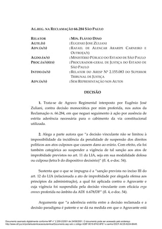 AG.REG. NA RECLAMAÇÃO 66.284 SÃO PAULO
RELATOR : MIN. FLÁVIO DINO
AGTE.(S) : EUGENIO JOSE ZULIANI
ADV.(A/S) : RAFAEL DE ALENCAR ARARIPE CARNEIRO E
OUTRO(A/S)
AGDO.(A/S) : MINISTÉRIO PÚBLICO DO ESTADO DE SÃO PAULO
PROC.(A/S)(ES) : PROCURADOR-GERAL DE JUSTIÇA DO ESTADO DE
SÃO PAULO
INTDO.(A/S) : RELATOR DO ARESP Nº 2.155.083 DO SUPERIOR
TRIBUNAL DE JUSTIÇA
ADV.(A/S) : SEM REPRESENTAÇÃO NOS AUTOS
DECISÃO
1. Trata-se de Agravo Regimental interposto por Eugênio José
Zuliani, contra decisão monocrática por mim proferida, nos autos da
Reclamação n. 66.284, em que neguei seguimento à ação por ausência de
estrita aderência necessária para o cabimento da via constitucional
utilizada.
2. Alega a parte autora que “a decisão vinculante não se limitou à
impossibilidade da incidência da penalidade de suspensão dos direitos
políticos aos atos culposos que causem dano ao erário. Com efeito, ela foi
também categórica ao suspender a vigência de tal sanção aos atos de
improbidade previstos no art. 11 da LIA, seja em sua modalidade dolosa
ou culposa (letra b do dispositivo decisório)” (fl. 4, e-doc. 54).
Sustenta que o que se impugna é a “sanção prevista no inciso III do
art. 12 do LIA (relacionada a ato de improbidade por alegada ofensa aos
princípios da administração), a qual foi aplicada contra o Agravante e
cuja vigência foi suspendida pela decisão vinculante com eficácia erga
omnes proferida no âmbito da ADI 6.678/DF” (fl. 4, e-doc. 54).
Argumenta que “a aderência estrita entre a decisão reclamada e a
decisão paradigma é patente e se dá na medida em que o Agravante está
Documento assinado digitalmente conforme MP n° 2.200-2/2001 de 24/08/2001. O documento pode ser acessado pelo endereço
http://www.stf.jus.br/portal/autenticacao/autenticarDocumento.asp sob o código A38F-9519-8742-8FE1 e senha E5CF-AC35-6224-BA45
 