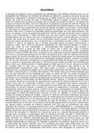  
RELATÓRIO
 
O  ESTADO  DE  SERGIPE  impetrou  MANDADO  DE  SEGURANÇA  COM  PEDIDO  LIMINAR  contra  ato  do
PRESIDENTE  DO  TRIBUNAL  DE  CONTAS  DO  ESTADO  DE  SERGIPE,  Conselheiro  Heráclito  Guimarães
Rollemberg,  objetivando  a  nulidade  da  Decisão  de  nº  16658,  proferida  pelo  Tribunal  de  Contas  do
Estado,  nos  autos  da  Tomada  de  Conta  nº  01825/2007,  datada  de  agosto  de  2007  (fls.  223/230).
Disse, em síntese e sem prejuízo do principal, que ao analisar suas próprias contas, o TCE decidiu que
a partir de fevereiro de 2006, não mais integrariam as despesas de pessoal do referido Tribunal, os
dispêndios realizados com inativos, pensionistas e respectivas contribuições patronais, para efeitos de
apuração do índice de comprometimento da Receita Líquida do Estado; que já houve a comunicação
da  interrupção  do  pagamento  da  contribuição  patronal  dos  inativos  e  pensionistas;  que  ao  Poder
Judiciário  cabe  tanto  o  controle  da  legalidade  quanto  da  legitimidade  dos  atos  administrativos;  que
apesar de suportar o ônus da ausência de pagamento, não foi notificado da decisão contra a qual se
recorre;  que  mensalmente,  o  Poder  Executivo  tem  que  fazer  aporte  para  custear  os  benefícios
previdenciários;  que  do  mesmo  jeito  que  a  Constituição  não  prevê  a  contribuição  para  os  inativos,
também  não  prevê  para  os  ativos;  que  as  contribuições  devem  garantir  o  equilíbrio  financeiro  e
atuarial do regime previdenciário; que o Impetrado tem a competência de fazer cumprir o equilíbrio
financeiro  e  atuarial  do  Regime;  que  a  decisão  guerreada  afronta  princípios  constitucionais  e
tributários.  Ainda,  que  o  RPPS  foi  declarado  implantando  em  2006  (Decreto  Estadual  nº  24.041),
sendo  que  antes  de  sua  implantação,  a  responsabilidade  pelo  pagamento  das  pensões  e
aposentadorias  ficava  a  cargo  de  cada  órgão  ou  Poder;  que  é  dever  dos  órgãos  e  Poderes
complementar  o  pagamento  do  plano  de  benefícios  dos  inativos  e  pensionistas  a  eles  vinculados,
quando as receitas do RPPS não forem suficientes; que o Impetrado continuou pagando diretamente
aos inativos e pensionistas até fevereiro de 2007, não havendo que se falar em repetição dos valores
pagos a partir de fevereiro de 2006; que as contas do Tribunal de Contas devem ser analisadas pela
Assembléia Legislativa; que o procedimento de fiscalização (inspeção) efetuado, encontra­se viciado,
por não ter sido garantido o contraditório e a ampla defesa ao Estado de Sergipe; que o pagamento
com  os  inativos  e  pensionistas  pelo  próprio  Tribunal  de  Contas  estava  previsto  nos  orçamentos  de
2006 e 2007; que o RPPS somente foi implementado em 2006; que o § 4º, do art. 149 da Lei do RPPS
foi  revogado  pela  LC  143;  que  o  Impetrado  não  tem  competência  para  alterar  a  Lei  de
Responsabilidade  Orçamentária  (LDO),  nem  para  sustar  ou  excluir  a  cobrança  de  tributo  e
autodeterminar a repetição de indébito; que a contribuição patronal dos segurados do RPPS é espécie
de tributo, instituído pela LC 113/2005, não podendo o TCE discutir sobre sua constitucionalidade; que
dois  dos  sete  Conselheiros  são  impedidos  para  julgar  as  contas  do  TCE;  que  sendo  considerado  o
impedimento, não havia quorum para o julgamento das contas do Tribunal, sendo nula a decisão ora
combatida; que as despesas originárias do pagamento de estipêndios e contribuições previdenciárias,
dos  ativos,  inativos  e  pensionistas  da  Administração  Pública,  integram  o  conceito  de  despesa  total
com pessoal. Requereu a concessão da segurança para suspender os efeitos da Decisão do TC de nº
16658  e  para  que:  a)  o  Impetrado  continue  a  arcar  com  o  pagamento  dos  valores  referentes  à
contribuição  patronal  incidente  sobre  a  remuneração  de  contribuição  dos  seus  segurados  inativos  e
pensionistas;  b)  declare  indevida  a  repetição  do  indébito  de  pagamentos  e  proventos,  pensões  e
contribuições. Reservei­me para analisar o pedido liminar após a manifestação do Impetrado. Às fls.
377/378  o  Estado  de  Sergipe  insurgiu­se  contra  essa  decisão.  Em  decisão  monocrática,  decidi  pela
ilegitimidade  do  Estado  de  Sergipe  para  funcionar  no  feito,  fls.  380/384.  O  então  Presidente  do
Tribunal  de  Contas  do  Estado  de  Sergipe,  Conselheiro  Heráclito  Guimarães  Rollemberg  apresentou
informações, fls. 385/396. Disse, preliminarmente, da ilegitimidade ativa do Estado de Sergipe; que o
Mandado  de  Segurança  não  é  a  via  adequada  quando  a  solução  do  caso  envolve  exame  de  matéria
fático­probatória  e  que  o  writ  não  é  sucedâneo  da  Ação  de  Cobrança.  No  mérito,  que  não  há
obrigatoriedade para o TCE fazer a cobrança da contribuição patronal sobre os inativos e pensionistas;
que  apenas  avaliou  resultado  de  auditoria  realizada  pelo  TCE;  que  os  Conselheiros  não  estão
impedidos  de  funcionar  no  processo  administrativo;  que  o  IPESPREVIDÊNCIA  é  o  responsável  pelo
pagamento  dos  inativos  e  pensionistas,  bem  como  da  respectiva  contribuição  patronal.  O  Estado  de
Sergipe apresentou Agravo Regimental à decisão que reconheceu a sua ilegitimidade para figurar no
pólo  ativo  da  demanda,  fls.  444/458.  Por  maioria  de  votos,  foi  o  Agravo  Regimental  conhecido  e
provido,  para  reconhecer  a  legitimidade  ativa  do  Estado  de  Sergipe,  Acórdão  nº  4609/2008,  fls.
464/473, da lavra da Desa. Marilza Maynard Salgado de Carvalho, porque restei vencido na matéria.
Votos  vencidos,  fls.  474/480,  proferidos  pelo  Des.  Roberto  Eugenio  da  Fonseca  Porto,  por  esta
Relatoria  e  pela  Juíza  Convocada  Rosalgina  Almeida  Prata  Libório.  Concedida  a  medida  liminar,  fls.
483/485. Manifestação do Impetrante, fls. 488/490, requerendo a procedência integral do pleito, com
a  confirmação  da  liminar  deferida,  com  as  cominações  de  estilo.  Após  deferimento  da  cota
promotorial, fls. 495/196, o presente feito foi apensado ao MS nº 0205/2007, fls. 498. A Procuradoria
de  Justiça,  através  do  Dr.  Rodomarques  Nascimento  opinou  pela  denegação  da  segurança,  fls.
 