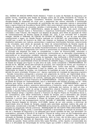  
VOTO
 
Des.  OSÓRIO  DE  ARAÚJO  RAMOS  FILHO  (Relator):  Tratam  os  autos  de  Mandado  de  Segurança  com
pedido  liminar,  impetrado  pelo  Estado  de  Sergipe  contra  ato  do  então  Presidente  do  Tribunal  de
Contas  do  Estado  de  Sergipe,  Conselheiro  Heráclito  Guimarães  Rollemberg,  objetivando  a
obrigatoriedade  do  Impetrado  em  arcar  com  o  pagamento  dos  valores  referentes  à  contribuição
patronal  incidente  sobre  a  remuneração  de  contribuição  dos  seus  segurados  inativos  e  pensionistas
para o regime Próprio de Previdência Social (RPPS), bem como declarar como indevida a repetição do
indébito  de  pagamentos  de  proventos,  pensões  e  contribuições.  A  Decisão  da  Corte  de  Contas,  ora
combatida  e  tombada  sob  nº  16658­Plenária,  datada  de  agosto  de  2007,  esta  assim  ementada:
​Despesas  com  Pessoal  Inativo  e  Pensionistas  e  respectivas  Contribuições  Patronais,  anteriormente
vinculadas a este Tribunal, não integram sua despesa de pessoal, para efeito de apuração do índice
de  comprometimento  da  Receita  Líquida  do  Estado​  (fls.  223).  A  sua  conclusão  tem  a  seguinte
redação:  ​DECIDE  O  TRIBUNAL  DE  CONTAS  DO  ESTADO  DE  SERGIPE,  no  uso  de  suas  atribuições
constitucionais  e  legais,  em  Sessão  Plenária  realizada  em  16.08.2007,  por  unanimidade  de  votos,
JULGAR  que,  a  partir  de  fevereiro  de  2006,  não  integram  as  Despesas  de  Pessoal  desta  Corte  os
dispêndios realizados com inativos, pensionistas e respectivas Contribuições Patronais, anteriormente
a  ela  vinculados,  para  efeito  de  apuração  do  índice  de  comprometimento  da  Receita  Líquida  do
Estado,  nos  termos  do  §1º  art.  19  da  Lei  Complementar  Federal  nº  101/2000,  efetivando­se  as
seguintes correções no Relatório de Gestão Fiscal/Demonstrativo da Despesa de Pessoal: a) Exclusão
das quantias relativas ao pagamento com inativos e pensionistas na competência de janeiro de 2007;
b)  Exclusão  das  despesas  em  todas  as  competências,  a  partir  de  fevereiro/2006,  referentes  a
contribuição  patronal  sobre  inativos  e  pensionistas  promovendo­se  as  alterações  orçamentárias  e
estornando­se  os  lançamentos  contábeis  indevidos  requeridos  para  que  a  contabilidade  espelhe,
estritamente,  as  responsabilidades  advindas  da  legislação.  Seja  notificando  o  IPES/Previdência  para
que não faça mais a cobrança de tal exação ao Tribunal de Contas do Estado de Sergipe​ (fls. 229).
PRELIMINARES DA ILEGITIMIDADE ATIVA DO ESTADO DE SERGIPE Alegou o Impetrado a ilegitimidade
do Estado de Sergipe para figurar no pólo ativo da ação, sendo competente o IPESPREVIDÊNCIA. Em
decisão de fls. 380/384, decidi pela extinção do processo, sem resolução do mérito, por reconhecer a
ausência  de  condição  de  ação,  qual  seja,  ilegitimidade  ativa.  Contra  essa  decisão,  o  Estado  de
Sergipe  apresentou  Agravo  Regimental  o  qual  foi  julgado,  por  maioria  de  votos,  reconhecendo  a
legitimidade  do  Estado  de  Sergipe,  ora  Impetrante  na  qualidade  de  autor  da  ação  mandamental.  A
decisão foi assim ementada: ​Processo civil ­ Agravo regimental em mandado de segurança originário
­  Decisão  monocrática  extinguindo  o  processo  sem  julgamento  do  mérito,  por  ilegitimidade  ativa  ­
Contribuição patronal incidente sobre remuneração dos inativos e pensionistas do Tribunal de Contas
deste  Estado  ­  Ato  administrativo  de  controle,  ratificado  pelo  Presidente  daquela  Corte  de  Contas  ­
Perigo de desequilíbrio atuarial financeiro do IPESPREVIDÊNCIA ­ Situação sui generis ­ Possibilidade
do Estado de Sergipe ser responsabilizado, pois é o destinatário das sanções previstas em lei ­ Parte
legítima  para  figurar  na  presente  demanda.  I  ­  Apesar  da  autarquia  ­  IPESPREVIDÊNCIA  ­  possuir
personalidade  jurídica  própria,  autonomia  administrativa  e  financeira,  tendo,  assim,  legitimidade  ad
causam  ativa  e  passiva  em  demandas  envolvendo  contribuição  dos  inativos,  no  caso  em  tela,  a
situação  é  sui  generis,  diante  do  perigo  de  desequilíbrio  atuarial  financeiro  da  citada  autarquia,
podendo a Fazenda Pública também ser responsabilizada por tais débitos. II ­ A atitude do Tribunal de
Contas  Estadual  atinge  o  equilíbrio  atuarial  e  financeiro  do  Regime  Próprio  de  Previdência  Social  e,
por  conseqüência,  pode  afetar  diretamente  o  Estado  de  Sergipe,  pois  é  destinatário  das  sanções
previstas  em  lei,  o  que  o  torna  parte  legítima  para  pleitear  a  presente  demanda;  III  ­  Recurso
conhecido  e  provido  para  considerar  o  Estado  de  Sergipe  parte  legítima  na  presente  demanda,
devendo  o  feito  ter  seu  prosseguimento  normal​  (Acórdão  nº  4609/2008,  relatora  designada  Desa.
Marilza  Maynard  Salgado  de  Carvalho,  14.07.2008).  Apesar  de  ser  voto  vencido,  a  preliminar  de
ilegitimidade  ativa  do  Estado  de  Sergipe,  argüida  pela  autoridade  apontada  coatora  não  pode  ser
reapreciada, considerando o Acórdão nº 4609/2008 acima transcrito, proferido em 18.06.2008. Assim,
encontra­se prejudicada referida preliminar. INADEQUAÇÃO DA VIA ELEITA PARA DISCUSSÃO SOBRE
MATÉRIA DE FATO Alegou, ainda, a autoridade impetrada a necessidade de extinção do processo, por
não ser o Mandado de Segurança a via adequada para decidir questões de fato, que demandam um
contraditório, utilizando a Súmula 07 do Superior Tribunal de Justiça como um dos fundamentos para
essa  impossibilidade.  De  início,  observa­se  que  o  fato  da  questão  ser  complexa,  não  impede  a
utilização do Mandado de Segurança para resolvê­la. Além do mais, não há óbice para a apreciação
de  questão  fática  em  Mandado  de  Segurança,  desde  que  presentes  as  provas  necessárias  para  o
deslinde da questão. Nesse sentido ensina Hely Lopes Meirelles, verbis: ​Quanto à complexidade dos
fatos  e  à  dificuldade  da  interpretação  de  normas  legais  que  contêm  o  direito  a  ser  reconhecido  ao
 
