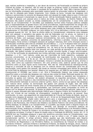 seja, realizar auditorias e inspeções; e, por dever de isonomia, tal fiscalização se estende ao próprio
Tribunal  de  Contas.  b)  Ademais,  não  se  trata  de  julgar  as  próprias  contas  [o  processo  não  julgou
contas do TC/SE], mas sim de avaliar o resultado de tal auditoria​ (fls. 394). Não é demais lembrar,
que as informações prestadas pela autoridade coatora gozam de presunção relativa de legalidade, a
qual  não  foi  afastada  pelo  Estado  Impetrante.  Com  relação  ao  tema,  inclusão  das  despesas  com
inativos e pensionistas no conceito de despesas total com pessoal do órgão, observo que o limite com
a despesa de pessoal é disciplinado no caput do art. 169 da Constituição Federal quando diz, verbis:
​Art.  169.  A  despesa  com  pessoal  ativo  e  inativo  da  União,  dos  Estados,  do  Distrito  Federal  e  dos
Municípios  não  poderá  exceder  os  limites  estabelecidos  em  lei  complementar​.  E  esse  limite  está
fixado  na  Lei  Complementar  nº  101/2002,  que  estabelece  normas  sobre  finanças  públicas  voltadas
para a responsabilidade na gestão fiscal e dá outras providências, especificadamente nos artigos 18 e
19. O primeiro deles define todos os gastos considerados como despesa total com pessoal. Já o art.
19 traz os limites percentuais com essas despesas para cada unidade da Federação brasileira. A Lei
Complementar nº 101/2005 condensa, em seus artigos 18 e 19 as definições e limites com despesas
de  pessoal  quando  diz:  ​Art.  18.  Para  os  efeitos  desta  Lei  Complementar,  entende­se  como  despesa
total  com  pessoal:  o  somatório  dos  gastos  do  ente  da  Federação  com  os  ativos,  os  inativos  e  os
pensionistas,  relativos  a  mandatos  eletivos,  cargos,  funções  ou  empregos,  civis,  militares  e  de
membros  de  Poder,  com  quaisquer  espécies  remuneratórias,  tais  como  vencimentos  e  vantagens,
fixas  e  variáveis,  subsídios,  proventos  da  aposentadoria,  reformas  e  pensões,  inclusive  adicionais,
gratificações, horas extras e vantagens pessoais de qualquer natureza, bem como encargos sociais e
contribuições recolhidas pelo ente às entidades de previdência. (...) § 2o A despesa total com pessoal
será  apurada  somando­se  a  realizada  no  mês  em  referência  com  as  dos  onze  imediatamente
anteriores, adotando­se o regime de competência. Art. 19. Para os fins do disposto no caput do art.
169 da Constituição, a despesa total com pessoal, em cada período de apuração e em cada ente da
Federação,  não  poderá  exceder  os  percentuais  da  receita  corrente  líquida,  a  seguir  discriminados:
(...) § 1o Na verificação do atendimento dos limites definidos neste artigo, não serão computadas as
despesas:  (...)  VI  ­  com  inativos,  ainda  que  por  intermédio  de  fundo  específico,  custeadas  por
recursos  provenientes:  a)  da  arrecadação  de  contribuições  dos  segurados;  b)  da  compensação
financeira  de  que  trata  o  §  9o  do  art.  201  da  Constituição;  c)  das  demais  receitas  diretamente
arrecadadas por fundo vinculado a tal finalidade, inclusive o produto da alienação de bens, direitos e
ativos,  bem  como  seu  superávit  financeiro​.  Em  uma  primeira  vista,  pode­se  pensar  que  há  uma
antinomia  entre  as  duas  regras  acima  transcritas.  Mas  não  há.  Interpretando­as  teleologicamente,
chega­se  à  conclusão  de  que  as  despesas  com  os  inativos  devem  ser  consideradas  para  fins  de
escrituração, como gastos com pessoal, não sendo as mesmas computadas para efeitos de apuração
do limite total de despesas com pessoal. Observo em seguida que, em 2000 foi promulgada a Emenda
Constitucional  nº  25/2000,  que  incluiu  o  art.  29­A  à  Constituição  Federal,  que  trouxe  disposição
específica sobre a exclusão das despesas com inativos das contas do Poder Municipal quando diz: ​Art.
29­A.  O  total  da  despesa  do  Poder  Legislativo  Municipal,  incluídos  os  subsídios  dos  Vereadores  e
excluídos  os  gastos  com  inativos,  não  poderá  ultrapassar  os  seguintes  percentuais,  relativos  ao
somatório da receita tributária e das transferências previstas no § 5o do art. 153 e nos arts. 158 e
159, efetivamente realizado no exercício anterior​ (grifei). Assim, conclui­se que apesar das despesas
com  inativos  dever  constar  na  escrituração  dos  gastos  com  pessoal  do  órgão,  elas  não  serão
computadas para efeito de limite imposto pela Lei de Responsabilidade Fiscal. O mesmo não se pode
dizer  dos  gastos  com  pensionistas  e  aposentados,  que  continuam  sendo  computados  no  limite  de
gastos com as despesas de pessoal. Já quanto ao pagamento da contribuição patronal, sabe­se que a
mesma é aquela efetuada pela Administração Pública para o Regime Próprio de Previdência Social ­
RPPS,  em  virtude  da  sua  condição  de  empregadora,  resultante  de  pagamento  de  pessoal.  Essa
contribuição, no caso, cujo pagamento de responsabilidade do Tribunal de Contas do Estado, deve ser
lançada como despesa de pessoal, nos moldes do art. 18 da Lei de Responsabilidade Fiscal (LRF). A
Lei  Federal  nº  9717/1998,  dispõe  sobre  regras  gerais  para  a  organização  e  o  funcionamento  dos
regimes  próprios  de  previdência  social  dos  servidores  públicos  da  União,  dos  Estados,  do  Distrito
Federal e dos Municípios, dos militares dos Estados e do Distrito Federal e dá outras providências. No
âmbito Estadual, foi editada a Lei Complementar nº 113/2005, que dispõe sobre o Regime Próprio de
Previdência  Social  do  Estado  de  Sergipe  ­  RPPS/SE,  que  abrange  os  servidores  públicos  da
Administração Direta, Autárquica e Fundacional, os membros da Magistratura e do Ministério Público,
os Conselheiros do Tribunal de Contas e os servidores militares, ativos, inativos e pensionistas e dá
providências correlatas. O artigo 2º dessa lei dispõe sobre a finalidade do RPPS/SE, verbis: ​Art. 2º. O
RPPS/SE tem por finalidade assegurar o gozo dos benefícios previstos nesta Lei Complementar, cujo
custeio  é  repartido  entre  o  Estado  e  os  segurados  a  que  se  refere  o  art.  1º  desta  mesma  Lei
Complementar​  (grifei).  O  artigo  primeiro  elenca  aqueles  que  são  beneficiados  pelo  Regime
Previdenciário,  tais  como  os  servidores  públicos  da  Administração  Direta,  Autárquica  e  Fundacional,
os  membros  da  Magistratura  e  do  Ministério  Público,  os  Conselheiros  do  Tribunal  de  Contas  e  os
servidores militares ­ policiais­militares e bombeiros­militares, do Estado de Sergipe, ativos, inativos
e pensionistas. A forma de custeio desses benefícios também está disposta nessa legislação estadual.
 
