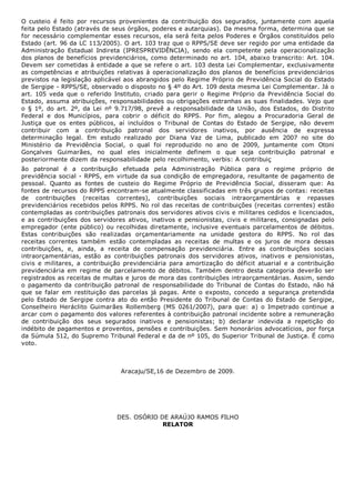 O  custeio  é  feito  por  recursos  provenientes  da  contribuição  dos  segurados,  juntamente  com  aquela
feita pelo Estado (através de seus órgãos, poderes e autarquias). Da mesma forma, determina que se
for necessário complementar esses recursos, ela será feita pelos Poderes e Órgãos constituídos pelo
Estado (art. 96 da LC 113/2005). O art. 103 traz que o RPPS/SE deve ser regido por uma entidade da
Administração  Estadual  Indireta  (IPRESPREVIDÊNCIA),  sendo  ela  competente  pela  operacionalização
dos planos de benefícios previdenciários, como determinado no art. 104, abaixo transcrito: ​Art. 104.
Devem ser cometidas à entidade a que se refere o art. 103 desta Lei Complementar, exclusivamente
as competências e atribuições relativas à operacionalização dos planos de benefícios previdenciários
previstos na legislação aplicável aos abrangidos pelo Regime Próprio de Previdência Social do Estado
de Sergipe ­ RPPS/SE, observado o disposto no § 4º do Art. 109 desta mesma Lei Complementar​. Já o
art.  105  veda  que  o  referido  Instituto,  criado  para  gerir  o  Regime  Próprio  da  Previdência  Social  do
Estado, assuma atribuições, responsabilidades ou obrigações estranhas as suas finalidades. Vejo que
o  §  1º,  do  art.  2º,  da  Lei  nº  9.717/98,  prevê  a  responsabilidade  da  União,  dos  Estados,  do  Distrito
Federal  e  dos  Municípios,  para  cobrir  o  déficit  do  RPPS.  Por  fim,  alegou  a  Procuradoria  Geral  de
Justiça  que  os  entes  públicos,  aí  incluídos  o  Tribunal  de  Contas  do  Estado  de  Sergipe,  não  devem
contribuir  com  a  contribuição  patronal  dos  servidores  inativos,  por  ausência  de  expressa
determinação  legal.  Em  estudo  realizado  por  Diana  Vaz  de  Lima,  publicado  em  2007  no  site  do
Ministério  da  Previdência  Social,  o  qual  foi  reproduzido  no  ano  de  2009,  juntamente  com  Otoni
Gonçalves  Guimarães,  no  qual  eles  inicialmente  definem  o  que  seja  contribuição  patronal  e
posteriormente dizem da responsabilidade pelo recolhimento, verbis: ​A contribuiç
ão  patronal  é  a  contribuição  efetuada  pela  Administração  Pública  para  o  regime  próprio  de
previdência social ­ RPPS, em virtude da sua condição de empregadora, resultante de pagamento de
pessoal.  Quanto  as  fontes  de  custeio  do  Regime  Próprio  de  Previdência  Social,  disseram  que:  As
fontes de recursos do RPPS encontram­se atualmente classificadas em três grupos de contas: receitas
de  contribuições  (receitas  correntes),  contribuições  sociais  intraorçamentárias  e  repasses
previdenciários recebidos pelos RPPS. No rol das receitas de contribuições (receitas correntes) estão
contempladas as contribuições patronais dos servidores ativos civis e militares cedidos e licenciados,
e as contribuições dos servidores ativos, inativos e pensionistas, civis e militares, consignadas pelo
empregador (ente público) ou recolhidas diretamente, inclusive eventuais parcelamentos de débitos.
Estas  contribuições  são  realizadas  orçamentariamente  na  unidade  gestora  do  RPPS.  No  rol  das
receitas  correntes  também  estão  contempladas  as  receitas  de  multas  e  os  juros  de  mora  dessas
contribuições,  e,  ainda,  a  receita  de  compensação  previdenciária.  Entre  as  contribuições  sociais
intraorçamentárias,  estão  as  contribuições  patronais  dos  servidores  ativos,  inativos  e  pensionistas,
civis  e  militares,  a  contribuição  previdenciária  para  amortização  do  déficit  atuarial  e  a  contribuição
previdenciária em regime de parcelamento de débitos. Também dentro desta categoria deverão ser
registrados as receitas de multas e juros de mora das contribuições intraorçamentárias. Assim, sendo
o  pagamento  da  contribuição  patronal  de  responsabilidade  do  Tribunal  de  Contas  do  Estado,  não  há
que  se  falar  em  restituição  das  parcelas  já  pagas.  Ante  o  exposto,  concedo  a  segurança  pretendida
pelo Estado de Sergipe contra ato do então Presidente do Tribunal de Contas do Estado de Sergipe,
Conselheiro  Heráclito  Guimarães  Rollemberg  (MS  0261/2007),  para  que:  a)  o  Impetrado  continue  a
arcar com o pagamento dos valores referentes à contribuição patronal incidente sobre a remuneração
de  contribuição  dos  seus  segurados  inativos  e  pensionistas;  b)  declarar  indevida  a  repetição  do
indébito de pagamentos e proventos, pensões e contribuições. Sem honorários advocatícios, por força
da Súmula 512, do Supremo Tribunal Federal e da de nº 105, do Superior Tribunal de Justiça. É como
voto.
Aracaju/SE,16 de Dezembro de 2009.
 
DES. OSÓRIO DE ARAÚJO RAMOS FILHO
RELATOR
 
