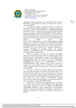 11
PODER JUDICIÁRIO
JUSTIÇA FEDERAL DE PRIMEIRO GRAU
Seção Judiciária do Rio de Janeiro
7ª Vara Federal Criminal
Av. Venezuela, n° 134, 4° andar – Praça Mauá/RJ
Telefones: 3218-7974/7973 – Fax: 3218-7972
E-mail: 07vfcr@jfrj.jus.br
colaborador Augusto Mendonça Neto, administrador das empresas
SOG/SETAL, que informou ter subscrito contratos fictícios com a
empresa CGIMPEX.
Na lavagem do dinheiro recebido por Othon Luiz atuaram os
operadores financeiros Bruno Gonçalves Luz e Jorge Luz, valendo-se
da empresa DEMA PARTICIPAÇÕES E EMPREENDIMENTOS
LTDA. Eles seriam os responsáveis pelo depósito de R$ 276.444,92
em favor da empresa ARATEC ENGENHARIA CONSULTORIA &
REPRESENTAÇÕES LTDA, de titularidade da acusada Ana Cristina
Toniolo, filha de Othon Luiz, a qual, em sede policial, admitiu que sua
empresa não prestou tais serviços e que as notas emitidas em favor da
empresa DEMA eram frias.
Narra o órgão ministerial que os acusados Otávio Marques e Flávio
David, este na condição de Presidente da ANDRADE GUTIERREZ
ENERGIA, portanto, responsável pelos contratos da empreiteira com
a ELETRONUCLEAR, se reuniram diversas vezes entre 02/07/2012 e
24/05/2013 com João Vaccari Neto, operador condenado na
operação LAVAJATO por amealhar propinas em contratos
celebrados na PETROBRAS (autos nº 5033630-37.2015.4.04.7000),
possivelmente para este mesmo fim.
Segundo a denúncia, no âmbito da operação LAVAJATO,
apurou-se a existência de vínculos entre os acusados Carlos Alberto
Montenegro Gallo, administrador da empresa CG IMPEX, Víctor
Sérgio Colavitti, administrador da empresa LINK PROJETOS E
PARTICIPAÇÕES S/A, com prepostos da empresa ANDRADE
GUTIERREZ nos contratos com a PETROBRAS S/A e com a
ELETRONUCLEAR, tendo apontado para possível repasse de
propina ao acusado Othon Luiz. O colaborador Víctor Sérgio
Colavitti admitiu o repasse de dinheiro de sua empresa ENGEVIX
para a ARATEC.
Nos autos nº 5026417-77.2015.404.7000 foram determinadas,
além da prisão temporária dos acusados Flavio David Barra, José
Antunes Sobrinho e Othon Luiz, a busca e apreensão em 24 locais em
que foram apreendidos volumoso material de informática. Dentre o
material apreendido, foram identificadas comunicações eletrônicas de
José Antunes com outros executivos da ENGEVIX, narrando
encontros com o Othon Luiz para facilitar a aprovação de aditivos do
interesse da empresa como a ELETRONUCLEAR.
Também narra a denúncia que em agosto de 2014, às vésperas
da assinatura dos contratos com ELETRONUCLEAR, Othon Luiz
abriu conta bancária em nome da offshore HYDROPOWER
ENTERPRISE LIMITED no Banco Havilland S/A em Luxemburgo,
valendo-se dos serviços de Bernardo Freiburghaus, denunciado na
operação LAVAJATO pela prática de lavagem internacional de
dinheiro.
JFRJ
Fls 5196
Assinado eletronicamente. Certificação digital pertencente a MARCELO DA COSTA BRETAS.
Documento No: 80965230-94-0-5186-46-625386 - consulta à autenticidade do documento através do site http://www.jfrj.jus.br/autenticidade .
 