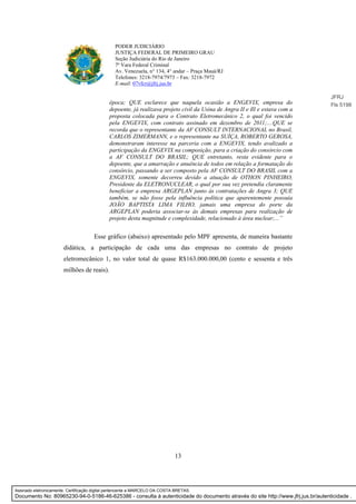 13
PODER JUDICIÁRIO
JUSTIÇA FEDERAL DE PRIMEIRO GRAU
Seção Judiciária do Rio de Janeiro
7ª Vara Federal Criminal
Av. Venezuela, n° 134, 4° andar – Praça Mauá/RJ
Telefones: 3218-7974/7973 – Fax: 3218-7972
E-mail: 07vfcr@jfrj.jus.br
época; QUE esclarece que naquela ocasião a ENGEVIX, empresa do
depoente, já realizava projeto civil da Usina de Angra II e Ill e estava com a
proposta colocada para o Contrato Eletromecânico 2, o qual foi vencido
pela ENGEVIX, com contrato assinado em dezembro de 2011;....QUE se
recorda que o representante da AF CONSULT INTERNACIONAL no Brasil,
CARLOS ZIMERMANN, e o representante na SUÍÇA, ROBERTO GEROSA,
demonstraram interesse na parceria com a ENGEVIX, tendo avalizado a
participação da ENGEVIX na composição, para a criação do consórcio com
a AF CONSULT DO BRASIL; QUE entretanto, resta evidente para o
depoente, que a amarração e anuência de todos em relação a formatação do
consórcio, passando a ser composto pela AF CONSULT DO BRASIL com a
ENGEVIX, somente decorreu devido a atuação de OTHON PINHEIRO,
Presidente da ELETRONUCLEAR, o qual por sua vez pretendia claramente
beneficiar a empresa ARGEPLAN junto às contratações de Angra 3; QUE
também, se não fosse pela influência política que aparentemente possuía
JOÃO BAPTISTA LIMA FILHO, jamais uma empresa do porte da
ARGEPLAN poderia associar-se às demais empresas para realização de
projeto desta magnitude e complexidade, relacionado à área nuclear;...”
Esse gráfico (abaixo) apresentado pelo MPF apresenta, de maneira bastante
didática, a participação de cada uma das empresas no contrato de projeto
eletromecânico 1, no valor total de quase R$163.000.000,00 (cento e sessenta e três
milhões de reais).
JFRJ
Fls 5198
Assinado eletronicamente. Certificação digital pertencente a MARCELO DA COSTA BRETAS.
Documento No: 80965230-94-0-5186-46-625386 - consulta à autenticidade do documento através do site http://www.jfrj.jus.br/autenticidade .
 
