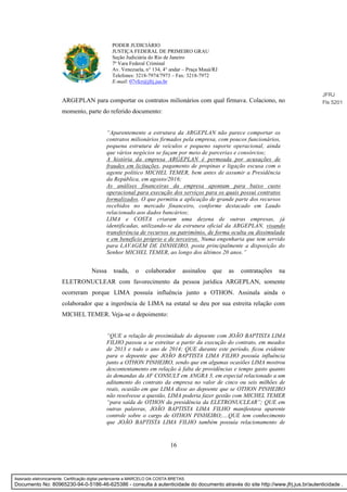 16
PODER JUDICIÁRIO
JUSTIÇA FEDERAL DE PRIMEIRO GRAU
Seção Judiciária do Rio de Janeiro
7ª Vara Federal Criminal
Av. Venezuela, n° 134, 4° andar – Praça Mauá/RJ
Telefones: 3218-7974/7973 – Fax: 3218-7972
E-mail: 07vfcr@jfrj.jus.br
ARGEPLAN para comportar os contratos milionários com qual firmava. Colaciono, no
momento, parte do referido documento:
“Aparentemente a estrutura da ARGEPLAN não parece comportar os
contratos milionários firmados pela empresa, com poucos funcionários,
pequena estrutura de veículos e pequeno suporte operacional, ainda
que vários negócios se façam por meio de parcerias e consórcios;
A história da empresa ARGEPLAN é permeada por acusações de
fraudes em licitações, pagamento de propinas e ligação escusa com o
agente político MICHEL TEMER, bem antes de assumir a Presidência
da República, em agosto/2016;
As análises financeiras da empresa apontam para baixo custo
operacional para execução dos serviços para os quais possui contratos
formalizados. O que permitiu a aplicação de grande parte dos recursos
recebidos no mercado financeiro, conforme destacado em Laudo
relacionado aos dados bancários;
LIMA e COSTA criaram uma dezena de outras empresas, já
identificadas, utilizando-se da estrutura oficial da ARGEPLAN, visando
transferência de recursos ou patrimônio, de forma oculta ou dissimulada
e em benefício próprio e de terceiros. Numa engenharia que tem servido
para LAVAGEM DE DINHEIRO, posta principalmente a disposição do
Senhor MICHEL TEMER, ao longo dos últimos 20 anos.”
Nessa toada, o colaborador assinalou que as contratações na
ELETRONUCLEAR com favorecimento da pessoa jurídica ARGEPLAN, somente
ocorreram porque LIMA possuía influência junto a OTHON. Assinala ainda o
colaborador que a ingerência de LIMA na estatal se deu por sua estreita relação com
MICHEL TEMER. Veja-se o depoimento:
“QUE a relação de proximidade do depoente com JOÃO BAPTISTA LIMA
FILHO passou a se estreitar a partir da execução do contrato, em meados
de 2013 e todo o ano de 2014; QUE durante este período, ficou evidente
para o depoente que JOÃO BAPTISTA LIMA FILHO possuía influência
junto a OTHON PINHEIRO, sendo que em algumas ocasiões LIMA mostrou
descontentamento em relação à falta de providências e tempo gasto quanto
às demandas da AF CONSULT em ANGRA 3, em especial relacionado a um
aditamento do contrato da empresa no valor de cinco ou seis milhões de
reais, ocasião em que LIMA disse ao depoente que se OTHON PINHEIRO
não resolvesse a questão, LIMA poderia fazer gestão com MICHEL TEMER
“para saída de OTHON da presidência da ELETRONUCLEAR”; QUE em
outras palavras, JOÃO BAPTISTA LIMA FILHO manifestava aparente
controle sobre o cargo de OTHON PINHEIRO;....QUE tem conhecimento
que JOÃO BAPTISTA LIMA FILHO também possuía relacionamento de
JFRJ
Fls 5201
Assinado eletronicamente. Certificação digital pertencente a MARCELO DA COSTA BRETAS.
Documento No: 80965230-94-0-5186-46-625386 - consulta à autenticidade do documento através do site http://www.jfrj.jus.br/autenticidade .
 