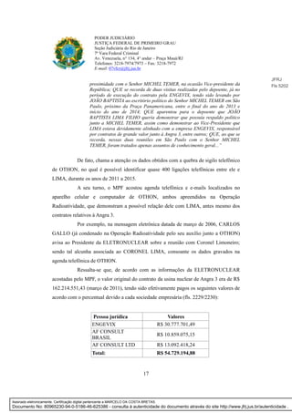 17
PODER JUDICIÁRIO
JUSTIÇA FEDERAL DE PRIMEIRO GRAU
Seção Judiciária do Rio de Janeiro
7ª Vara Federal Criminal
Av. Venezuela, n° 134, 4° andar – Praça Mauá/RJ
Telefones: 3218-7974/7973 – Fax: 3218-7972
E-mail: 07vfcr@jfrj.jus.br
proximidade com o Senhor MICHEL TEMER, na ocasião Vice-presidente da
República; QUE se recorda de duas visitas realizadas pelo depoente, já no
período de execução do contrato pela ENGEVIX, tendo sido levando por
JOÃO BAPTISTA ao escritório político do Senhor MICHEL TEMER em São
Paulo, próximo da Praça Panamericana, entre o final do ano de 2013 e
início do ano de 2014; QUE aparentou para o depoente que JOÃO
BAPTISTA LIMA FILHO queria demonstrar que possuía respaldo político
junto a MICHEL TEMER, assim como demonstrar ao Vice-Presidente que
LIMA estava devidamente alinhado com a empresa ENGEVIX, responsável
por contratos de grande valor junto à Angra 3, entre outros; QUE, ao que se
recorda, nessas duas reuniões em São Paulo com o Senhor MICHEL
TEMER, foram tratados apenas assuntos de conhecimento geral...”
De fato, chama a atenção os dados obtidos com a quebra de sigilo telefônico
de OTHON, no qual é possível identificar quase 400 ligações telefônicas entre ele e
LIMA, durante os anos de 2011 a 2015.
A seu turno, o MPF acostou agenda telefônica e e-mails localizados no
aparelho celular e computador de OTHON, ambos apreendidos na Operação
Radioatividade, que demonstram a possível relação dele com LIMA, antes mesmo dos
contratos relativos à Angra 3.
Por exemplo, na mensagem eletrônica datada de março de 2006, CARLOS
GALLO (já condenado na Operação Radioatividade pelo seu auxílio junto a OTHON)
avisa ao Presidente da ELETRONUCLEAR sobre a reunião com Coronel Limoneiro;
sendo tal alcunha associada ao CORONEL LIMA, consoante os dados gravados na
agenda telefônica de OTHON.
Ressalta-se que, de acordo com as informações da ELETRONUCLEAR
acostadas pelo MPF, o valor original do contrato da usina nuclear de Angra 3 era de R$
162.214.551,43 (março de 2011), tendo sido efetivamente pagos os seguintes valores de
acordo com o percentual devido a cada sociedade empresária (fls. 2229/2230):
Pessoa jurídica Valores
ENGEVIX R$ 30.777.701,49
AF CONSULT
BRASIL
R$ 10.859.075,15
AF CONSULT LTD R$ 13.092.418,24
Total: R$ 54.729.194,88
JFRJ
Fls 5202
Assinado eletronicamente. Certificação digital pertencente a MARCELO DA COSTA BRETAS.
Documento No: 80965230-94-0-5186-46-625386 - consulta à autenticidade do documento através do site http://www.jfrj.jus.br/autenticidade .
 