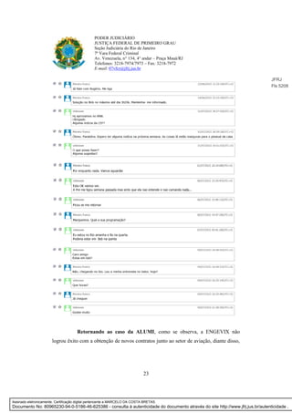 23
PODER JUDICIÁRIO
JUSTIÇA FEDERAL DE PRIMEIRO GRAU
Seção Judiciária do Rio de Janeiro
7ª Vara Federal Criminal
Av. Venezuela, n° 134, 4° andar – Praça Mauá/RJ
Telefones: 3218-7974/7973 – Fax: 3218-7972
E-mail: 07vfcr@jfrj.jus.br
Retornando ao caso da ALUMI, como se observa, a ENGEVIX não
logrou êxito com a obtenção de novos contratos junto ao setor de aviação, diante disso,
JFRJ
Fls 5208
Assinado eletronicamente. Certificação digital pertencente a MARCELO DA COSTA BRETAS.
Documento No: 80965230-94-0-5186-46-625386 - consulta à autenticidade do documento através do site http://www.jfrj.jus.br/autenticidade .
 