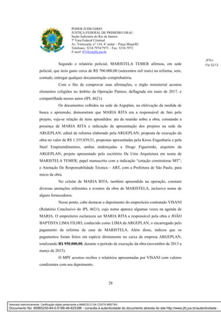28
PODER JUDICIÁRIO
JUSTIÇA FEDERAL DE PRIMEIRO GRAU
Seção Judiciária do Rio de Janeiro
7ª Vara Federal Criminal
Av. Venezuela, n° 134, 4° andar – Praça Mauá/RJ
Telefones: 3218-7974/7973 – Fax: 3218-7972
E-mail: 07vfcr@jfrj.jus.br
Segundo o relatório policial, MARISTELA TEMER afirmou, em sede
policial, que teria gasto cerca de R$ 700.000,00 (setecentos mil reais) na reforma, sem,
contudo, entregar qualquer documentação comprobatória.
Com o fito de comprovar suas afirmações, o órgão ministerial acostou
elementos coligidos no âmbito da Operação Patmos, deflagrada em maio de 2017, e
compartilhada nesses autos (IPL 4621).
Os documentos colhidos na sede da Argeplan, na efetivação da medida de
busca e apreensão, demonstram que MARIA RITA era a responsável de fato pelo
projeto, veja-se relação de itens aprendidos: ata da reunião sobre a obra, constando a
presença de MARIA RITA e indicação de apresentação dos projetos na sede da
ARGEPLAN; edital de reforma elaborado pela ARGEPLAN; proposta de execução da
obra no valor de R$ 1.355.039,51, propostas apresentadas pela Kross Engenharia e pela
Steel Empreendimentos, ambas endereçadas a Diogo Figueiredo, arquiteto da
ARGEPLAN; projeto apresentado pelo escritório De Unie Arquitetura em nome de
MARISTELA TEMER; papel manuscrito com a indicação “cotação construtoras MT”;
e Anotação De Responsabilidade Técnica – ART, com a Prefeitura de São Paulo, para
início da obra.
No celular de MARIA RITA, também apreendido na operação, constam
diversas anotações referentes a eventos da obra de MARISTELA, inclusive nome de
alguns fornecedores.
Nesse ponto, cabe destacar o depoimento do empreiteiro contratado VISANI
(Relatório Conclusivo do IPL 4621), cujo nome aparece algumas vezes na agenda de
MARIA. O empreiteiro esclareceu ser MARIA RITA a responsável pela obra e JOÃO
BAPTISTA LIMA FILHO, conhecido como LIMA da ARGEPLAN, o encarregado pelo
pagamento da reforma da casa de MARISTELA. Além disso, indicou que os
pagamentos foram feitos em espécie diretamente no caixa da empresa ARGEPLAN,
totalizando R$ 950.000,00, durante o período de execução da obra (novembro de 2013 a
março de 2015).
O MPF acostou recibos e relatórios apresentadas por VISANI com valores
condizentes com seu depoimento.
JFRJ
Fls 5213
Assinado eletronicamente. Certificação digital pertencente a MARCELO DA COSTA BRETAS.
Documento No: 80965230-94-0-5186-46-625386 - consulta à autenticidade do documento através do site http://www.jfrj.jus.br/autenticidade .
 