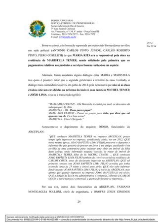 29
PODER JUDICIÁRIO
JUSTIÇA FEDERAL DE PRIMEIRO GRAU
Seção Judiciária do Rio de Janeiro
7ª Vara Federal Criminal
Av. Venezuela, n° 134, 4° andar – Praça Mauá/RJ
Telefones: 3218-7974/7973 – Fax: 3218-7972
E-mail: 07vfcr@jfrj.jus.br
Soma-se a isso, a informação repassada por outros três fornecedores ouvidos
em sede policial (ANTÔNIO CARLOS PINTO JÚNIOR, CARLOS ROBERTO
PINTO, PIERO COSULICH) de que MARIA RITA era a responsável pela obra na
residência de MARISTELA TEMER, sendo solicitado pela primeira que os
pagamentos relativos aos produtos e serviços fossem realizados em espécie.
Ademais, foram acostados alguns diálogos entre MARIA e MARISTELA
nos quais é possível notar que a segunda gerenciava a reforma da casa. Contudo, o
diálogo mais contundente ocorreu em julho de 2014, pois demonstra que não só as duas
citadas estavam envolvidas na reforma do imóvel, mas também MICHEL TEMER
e JOÃO LIMA, veja-se a transcrição (grifei):
“MARIA RITA FRATEZI – Olá Maristela te enviei por mail, os descontos da
indusparquet. Bj. Rita.
MARISTELA – Ok. Passo para o papai?
MARIA RITA FRATEZI - Passei os preços para João, que disse que vai
aprovar com ele. Fica bem assim?
MARISTELA- Claro! Obrigada.”
Acrescente-se o depoimento do arquiteto DIOGO, funcionário da
ARGEPLAN:
“QUE conheceu MARISTELA TEMER na empresa ARGEPLAN, pouco
tempo após ingressar na empresa, acreditando, ainda, ser em 2012; QUE
nesta mesma época, JOAO BAPTISTA LIMA FILHO procurou o depoente e
informou-lhe que gostaria de prestar um favor a um amigo, auxiliando-o na
escolha de uma construtora para executar uma obra em imóvel da filha
deste colega, tendo informado naquela ocasião, se tratar de imóvel de
MARISTELA TEMER, filha do Sr. MICHEL TEMER; ... QUE conheceu
JOAO BAPTISTA LIMA FILHO também do convívio social na residência de
CARLOS COSTA, antes do declarante ingressar na ARGEPLAN; QUE tal
primeiro contato com JOAO BAPTISTA LIMA FILHO acredita que tenha
ocorrido cerca de 25 (vinte e cinco) anos atrás; QUE não sabe informar
desde quando JOAO BAPTISTA LIMA FILHO é sócio da ARGEPLAN, mas
afirma que quando ingressou na empresa JOAO BAPTISTA já era sócio;
QUE a função de LIMA era administrativa e comercial, cabendo a CARLOS
COSTA a parte técnica e comercial, a quem a declarante se reportava...”
Por sua vez, outros dois funcionários da ARGEPLAN, FABIANO
NONEGAGLIA POLLONI, chefe de engenharia, e ONOFRE JESUS GIMENES
JFRJ
Fls 5214
Assinado eletronicamente. Certificação digital pertencente a MARCELO DA COSTA BRETAS.
Documento No: 80965230-94-0-5186-46-625386 - consulta à autenticidade do documento através do site http://www.jfrj.jus.br/autenticidade .
 