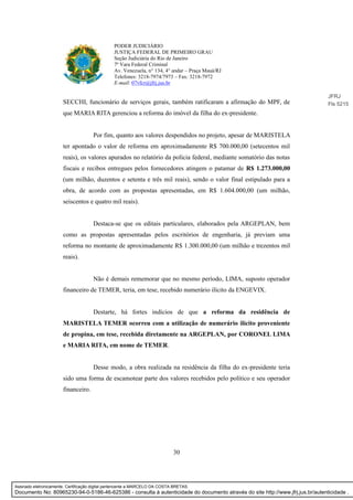 30
PODER JUDICIÁRIO
JUSTIÇA FEDERAL DE PRIMEIRO GRAU
Seção Judiciária do Rio de Janeiro
7ª Vara Federal Criminal
Av. Venezuela, n° 134, 4° andar – Praça Mauá/RJ
Telefones: 3218-7974/7973 – Fax: 3218-7972
E-mail: 07vfcr@jfrj.jus.br
SECCHI, funcionário de serviços gerais, também ratificaram a afirmação do MPF, de
que MARIA RITA gerenciou a reforma do imóvel da filha do ex-presidente.
Por fim, quanto aos valores despendidos no projeto, apesar de MARISTELA
ter apontado o valor de reforma em aproximadamente R$ 700.000,00 (setecentos mil
reais), os valores apurados no relatório da polícia federal, mediante somatório das notas
fiscais e recibos entregues pelos fornecedores atingem o patamar de R$ 1.273.000,00
(um milhão, duzentos e setenta e três mil reais), sendo o valor final estipulado para a
obra, de acordo com as propostas apresentadas, em R$ 1.604.000,00 (um milhão,
seiscentos e quatro mil reais).
Destaca-se que os editais particulares, elaborados pela ARGEPLAN, bem
como as propostas apresentadas pelos escritórios de engenharia, já previam uma
reforma no montante de aproximadamente R$ 1.300.000,00 (um milhão e trezentos mil
reais).
Não é demais rememorar que no mesmo período, LIMA, suposto operador
financeiro de TEMER, teria, em tese, recebido numerário ilícito da ENGEVIX.
Destarte, há fortes indícios de que a reforma da residência de
MARISTELA TEMER ocorreu com a utilização de numerário ilícito proveniente
de propina, em tese, recebida diretamente na ARGEPLAN, por CORONEL LIMA
e MARIA RITA, em nome de TEMER.
Desse modo, a obra realizada na residência da filha do ex-presidente teria
sido uma forma de escamotear parte dos valores recebidos pelo político e seu operador
financeiro.
JFRJ
Fls 5215
Assinado eletronicamente. Certificação digital pertencente a MARCELO DA COSTA BRETAS.
Documento No: 80965230-94-0-5186-46-625386 - consulta à autenticidade do documento através do site http://www.jfrj.jus.br/autenticidade .
 