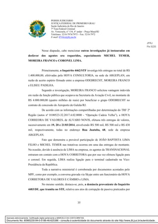 35
PODER JUDICIÁRIO
JUSTIÇA FEDERAL DE PRIMEIRO GRAU
Seção Judiciária do Rio de Janeiro
7ª Vara Federal Criminal
Av. Venezuela, n° 134, 4° andar – Praça Mauá/RJ
Telefones: 3218-7974/7973 – Fax: 3218-7972
E-mail: 07vfcr@jfrj.jus.br
Nesse diapasão, cabe mencionar outras investigações já instauradas em
desfavor dos agentes ora requeridos, especialmente MICHEL TEMER,
MOREIRA FRANCO e CORONEL LIMA.
Primeiramente, o Inquérito 4462/STF investiga três entregas no total de R$
1.400.000,00, efetivadas pela HOYA CONSULTORIA, na sede da ARGEPLAN, em
razão de acerto espúrio firmado entre a empresa ODEBRECHT, MOREIRA FRANCO
e ELISEU PADILHA.
Segundo a investigação, MOREIRA FRANCO solicitou vantagem indevida
em razão da função pública que ocupava na Secretaria da Aviação Civil, no montante de
R$ 4.000.000,00 (quatro milhões de reais) por beneficiar o grupo ODEBRECHT no
contrato de concessão do Aeroporto do Galeão/RJ.
De acordo com as informações compartilhadas por determinação do TRF 2ª
Região (autos nº 0100523-32.2017.4.02.0000 - “Operação Cadeia Velha”), a HOYA
CORREORA DE VALORES, de ALVARO NOVIS, efetuou três entregas de valores,
sucessivamente em 19, 20 e 21/03/2014, envolvendo R$ 500 mil, R$ 500 mil e R$ 438
mil, respectivamente, todas no endereço Rua Juatuba, 68, sede da empresa
ARGEPLAN.
Fato que demonstra a provável participação de JOÃO BAPTISTA LIMA
FILHO e MICHEL TEMER nas tratativas ocorreu em uma das entregas do montante.
Na ocasião, devido à ausência de LIMA na empresa, os agentes da TRANSNACIONAL
entraram em contato com a HOYA CORRETORA que por sua vez efetuou ligação para
o coronel. Em seguida, LIMA realiza ligação para o terminal cadastrado na Vice-
Presidência da República.
Toda a narrativa ministerial é corroborada por documentos acostados pelo
MPF, como por exemplo, a conversa gravada via Skype entre um funcionário da HOYA
CORRETORA DE VALORES E CÂMBIO e LIMA.
No mesmo sentido, destaca-se, pois, a denúncia proveniente do Inquérito
4483/DF, que tramita no STF, relativa aos atos de corrupção de passiva praticados por
JFRJ
Fls 5220
Assinado eletronicamente. Certificação digital pertencente a MARCELO DA COSTA BRETAS.
Documento No: 80965230-94-0-5186-46-625386 - consulta à autenticidade do documento através do site http://www.jfrj.jus.br/autenticidade .
 