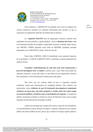 37
PODER JUDICIÁRIO
JUSTIÇA FEDERAL DE PRIMEIRO GRAU
Seção Judiciária do Rio de Janeiro
7ª Vara Federal Criminal
Av. Venezuela, n° 134, 4° andar – Praça Mauá/RJ
Telefones: 3218-7974/7973 – Fax: 3218-7972
E-mail: 07vfcr@jfrj.jus.br
Nessa denúncia, a ARGEPLAN foi apontada como local de captação dos
recursos financeiros (propina) nas empresas beneficiadas pelo governo ou que se
sujeitassem aos pagamentos indevidos de propina para os políticos.
Já o Inquérito 4621/STF trata da organização criminosa existente entre
empresários do setor portuário e agentes públicos. Assim a denúncia dos Portos cuida
de recebimento de delito de corrupção e organização criminosa, contando, dentre outros,
com MICHEL TEMER figurando como chefe da ORCRIM, recebendo montante
diretamente ou via ARGEPLAN, desde o final dos anos 90.
Nessa linha, CORONEL LIMA foi identificado como operador financeiro
do ex-presidente e CARLOS ALBERTO COSTA, auxiliando na operacionalização dos
negócios ilícitos.
Concluída a individualização de cada fato, bem como demonstrada a
provável interligação entre os sujeitos, reafirmo, pois, o que venho asseverando nas
operações anteriores, ao que tudo indica, se está diante de uma organização criminosa
bem estruturada e com real definição de funções para cada agente.
Não existe, por ora, nenhum indício de que os requeridos estariam
recolhendo valores para financiamento de campanhas políticas. Pelo contrário, são
apresentadas várias evidências de que foi instaurada uma gigantesca organização
criminosa em nosso país, cujo único propósito é recolher parte dos valores pagos
em contratos públicos e dividi-los entre os participantes do esquema. A lavagem do
dinheiro ilicitamente recebido na reforma do imóvel de Maristela Temer seria exemplo
eloquente da utilização pessoal da propina recebida.
A partir da autoridade que é própria dos maiores cargos de nossa República,
com possibilidade de nomear diretores de órgãos e empresas responsáveis por contratos
públicos de muitos milhões de reais, parece que os objetivos de alguns agentes públicos,
JFRJ
Fls 5222
Assinado eletronicamente. Certificação digital pertencente a MARCELO DA COSTA BRETAS.
Documento No: 80965230-94-0-5186-46-625386 - consulta à autenticidade do documento através do site http://www.jfrj.jus.br/autenticidade .
 