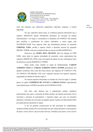 39
PODER JUDICIÁRIO
JUSTIÇA FEDERAL DE PRIMEIRO GRAU
Seção Judiciária do Rio de Janeiro
7ª Vara Federal Criminal
Av. Venezuela, n° 134, 4° andar – Praça Mauá/RJ
Telefones: 3218-7974/7973 – Fax: 3218-7972
E-mail: 07vfcr@jfrj.jus.br
caixa das empresas que realizavam pagamentos indevidos, propinas, à mesma
ORCRIM.
No caso específico destes autos, as evidências parecem demonstrar que a
empresa ARGEPLAN apenas formalmente participou da execução do projeto
Eletromecânico 1 de Angra 3, associando-se à finlandesa AF CONSULT tão somente
para justificar o recebimento de valores milionários a serem pagos pela
ELETRONUCLEAR. Essa empresa, aliás, que formalmente pertence ao requerido
CORONEL LIMA, recolhe e repassa valores a benefício pessoal do requerido
MICHEL TEMER, como por exemplo da obra na casa de sua filha MARISTELA.
Destaca-se que MARIA RITA FRATEZI, além de cônjuge de JOSÉ
LIMA, atuou tanto na suposta arrecadação de numerário, como representante das
empresas ARGEPLAN e PDA, como na lavagem de capital, em tese, realizada por meio
da reforma na casa de MARISTELA TEMER.
Desse modo, como relatado ao longo da fundamentação, CARLOS
ALBERTO COSTA e CARLOS ALBERTO COSTA JUNIOR participaram dos
quadros societários, bem como das trocas desses, das empresas AF CONSULT LTD,
AF CONSULT DO BRASIL LTD, com o aparente interesse nos supostos esquemas
engendrados no âmbito da obra de Angra 3.
No mesmo esquema relacionado ao contrato da Usina de Angra 3, também
parece ter agido VANDERLEI DE NATALE e CARLOS GALLO, especialmente
intercedendo junto a OTHON, presidente da ELETRONUCLEAR.
Pois bem, cabe destacar que o ordenamento jurídico estabelece
genericamente que, para a concessão da prisão cautelar, de natureza processual, faz-se
necessária a presença de pressupostos e requisitos legais, que uma vez presentes
permitem a formação da convicção do julgador quanto à prática de determinado delito
por aquela pessoa cuja prisão se requer.
À luz da garantia constitucional da não presunção de culpabilidade,
nenhuma medida cautelar deve ser decretada sem que estejam presentes os pressupostos
do fumus comissi delicti e do periculum libertatis. Entende-se por fumus comissi delicti
JFRJ
Fls 5224
Assinado eletronicamente. Certificação digital pertencente a MARCELO DA COSTA BRETAS.
Documento No: 80965230-94-0-5186-46-625386 - consulta à autenticidade do documento através do site http://www.jfrj.jus.br/autenticidade .
 