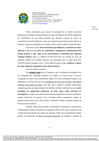 4
PODER JUDICIÁRIO
JUSTIÇA FEDERAL DE PRIMEIRO GRAU
Seção Judiciária do Rio de Janeiro
7ª Vara Federal Criminal
Av. Venezuela, n° 134, 4° andar – Praça Mauá/RJ
Telefones: 3218-7974/7973 – Fax: 3218-7972
E-mail: 07vfcr@jfrj.jus.br
Outra circunstância que merece ser analisada são os efeitos do recente
julgamento do Supremo Tribunal Federal, nos autos do Inquérito 4435/STF (julgamento
em 14/03/2019), em que restou decidido que, havendo concurso de crimes da
competência da Justiça Eleitoral e outros da competência da Justiça comum, federal ou
estadual, o processo e julgamento em relação a todos os feitos caberá à Justiça Eleitoral.
No caso dos autos não há elementos que indiquem a existência de crimes
eleitorais, razão pela qual deve ser reafirmada a competência constitucional desta
Justiça Federal, o que, aliás, já foi expressamente reconhecido pelo Supremo
Tribunal Federal (autos n° 0500531-93.2019.4.02.5101) em decisão da lavra do
eminente ministro Luis Roberto Barroso, que determinou que os autos deste PET
7810/STF fossem remetidos a esta 7ª Vara Federal Criminal, já que a hipótese é apenas
de crime comum de competência desta Justiça Federal.
Há mais ainda a considerar.
Em primeiro lugar deve-se esclarecer que, se nenhuma investigação deve
ser inaugurada por autoridade judiciária, em respeito ao sistema penal acusatório
consagrado em nosso texto constitucional (artigo 129, I da Constituição Federal) e em
obediência ao princípio da inércia (o magistrado não deve agir de ofício, mas apenas
mediante provocação das partes), que rege toda e qualquer atividade jurisdicional,
verdadeira garantia da imparcialidade dos membros do Poder Judiciário nacional, não é
permitido aos magistrados afirmarem, ab initio, quais crimes merecem ser
investigados e a respeito dos quais haveria elementos probatórios mínimos a justificar a
atuação ministerial e/ou policial. Essa “atividade judicial espontânea”, própria de
sistemas inquisitoriais, com a devida vênia, é totalmente vedada a qualquer membro do
Poder Judiciário brasileiro.
Portanto, cabe exclusivamente às autoridades investigativas e persecutórias
a delimitação do objeto de qualquer investigação criminal, bem como a propositura de
eventual processo judicial que venha a ser proposto. Aliás, nosso ordenamento jurídico
permite ao magistrado, ao final da instrução processual, tão somente a correção da
JFRJ
Fls 5189
Assinado eletronicamente. Certificação digital pertencente a MARCELO DA COSTA BRETAS.
Documento No: 80965230-94-0-5186-46-625386 - consulta à autenticidade do documento através do site http://www.jfrj.jus.br/autenticidade .
 