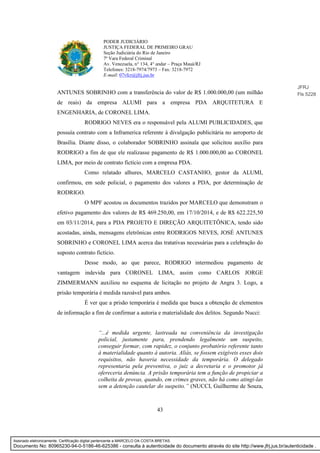 43
PODER JUDICIÁRIO
JUSTIÇA FEDERAL DE PRIMEIRO GRAU
Seção Judiciária do Rio de Janeiro
7ª Vara Federal Criminal
Av. Venezuela, n° 134, 4° andar – Praça Mauá/RJ
Telefones: 3218-7974/7973 – Fax: 3218-7972
E-mail: 07vfcr@jfrj.jus.br
ANTUNES SOBRINHO com a transferência do valor de R$ 1.000.000,00 (um milhão
de reais) da empresa ALUMI para a empresa PDA ARQUITETURA E
ENGENHARIA, de CORONEL LIMA.
RODRIGO NEVES era o responsável pela ALUMI PUBLICIDADES, que
possuía contrato com a Inframerica referente à divulgação publicitária no aeroporto de
Brasília. Diante disso, o colaborador SOBRINHO assinala que solicitou auxílio para
RODRIGO a fim de que ele realizasse pagamento de R$ 1.000.000,00 ao CORONEL
LIMA, por meio de contrato fictício com a empresa PDA.
Como relatado alhures, MARCELO CASTANHO, gestor da ALUMI,
confirmou, em sede policial, o pagamento dos valores a PDA, por determinação de
RODRIGO.
O MPF acostou os documentos trazidos por MARCELO que demonstram o
efetivo pagamento dos valores de R$ 469.250,00, em 17/10/2014, e de R$ 622.225,50
em 03/11/2014, para a PDA PROJETO E DIREÇÃO ARQUITETÔNICA, tendo sido
acostadas, ainda, mensagens eletrônicas entre RODRIGOS NEVES, JOSÉ ANTUNES
SOBRINHO e CORONEL LIMA acerca das tratativas necessárias para a celebração do
suposto contrato fictício.
Desse modo, ao que parece, RODRIGO intermediou pagamento de
vantagem indevida para CORONEL LIMA, assim como CARLOS JORGE
ZIMMERMANN auxiliou no esquema de licitação no projeto de Angra 3. Logo, a
prisão temporária é medida razoável para ambos.
É ver que a prisão temporária é medida que busca a obtenção de elementos
de informação a fim de confirmar a autoria e materialidade dos delitos. Segundo Nucci:
“...é medida urgente, lastreada na conveniência da investigação
policial, justamente para, prendendo legalmente um suspeito,
conseguir formar, com rapidez, o conjunto probatório referente tanto
à materialidade quanto à autoria. Aliás, se fossem exigíveis esses dois
requisitos, não haveria necessidade da temporária. O delegado
representaria pela preventiva, o juiz a decretaria e o promotor já
ofereceria denúncia. A prisão temporária tem a função de propiciar a
colheita de provas, quando, em crimes graves, não há como atingi-las
sem a detenção cautelar do suspeito.” (NUCCI, Guilherme de Souza,
JFRJ
Fls 5228
Assinado eletronicamente. Certificação digital pertencente a MARCELO DA COSTA BRETAS.
Documento No: 80965230-94-0-5186-46-625386 - consulta à autenticidade do documento através do site http://www.jfrj.jus.br/autenticidade .
 